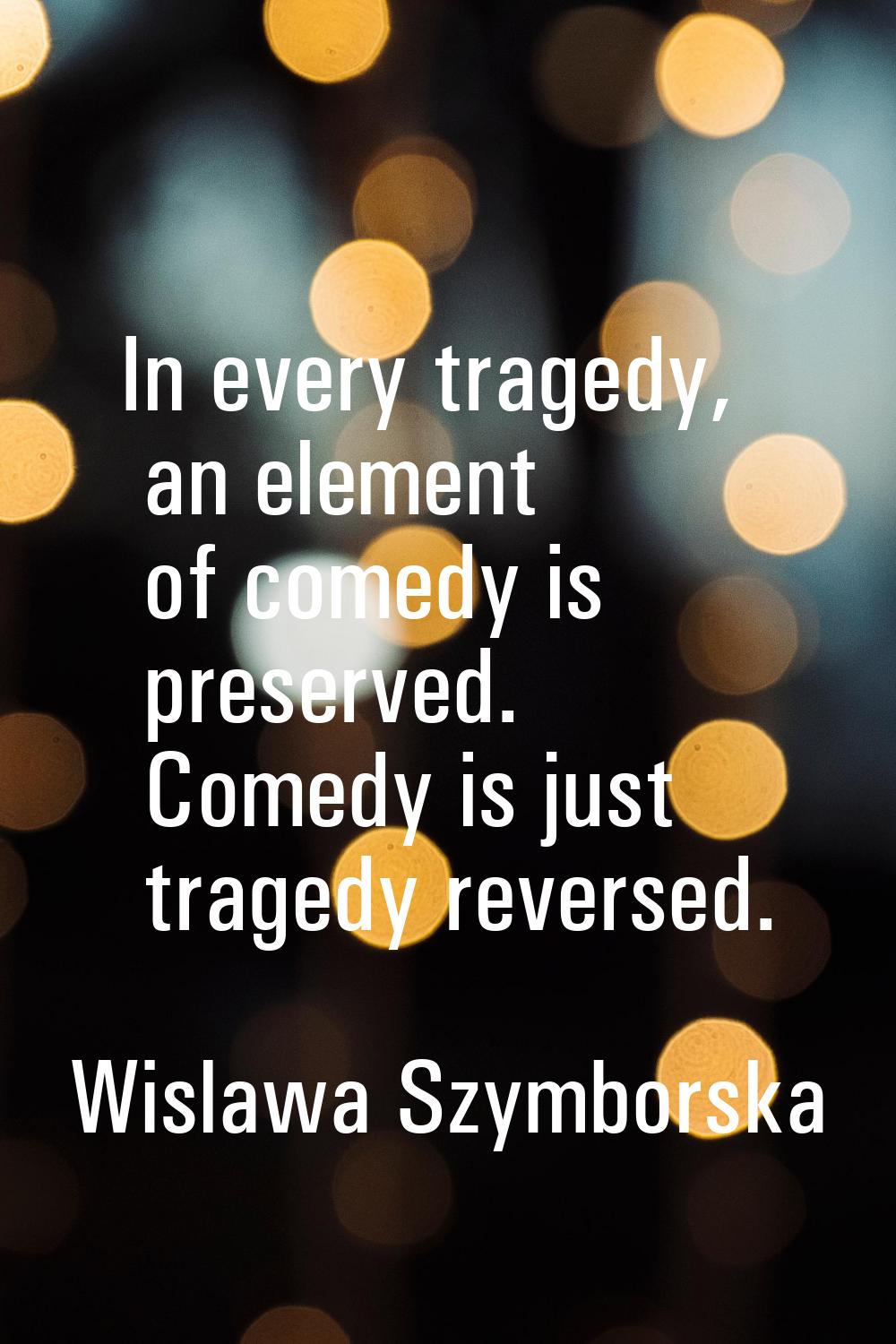 In every tragedy, an element of comedy is preserved. Comedy is just tragedy reversed.