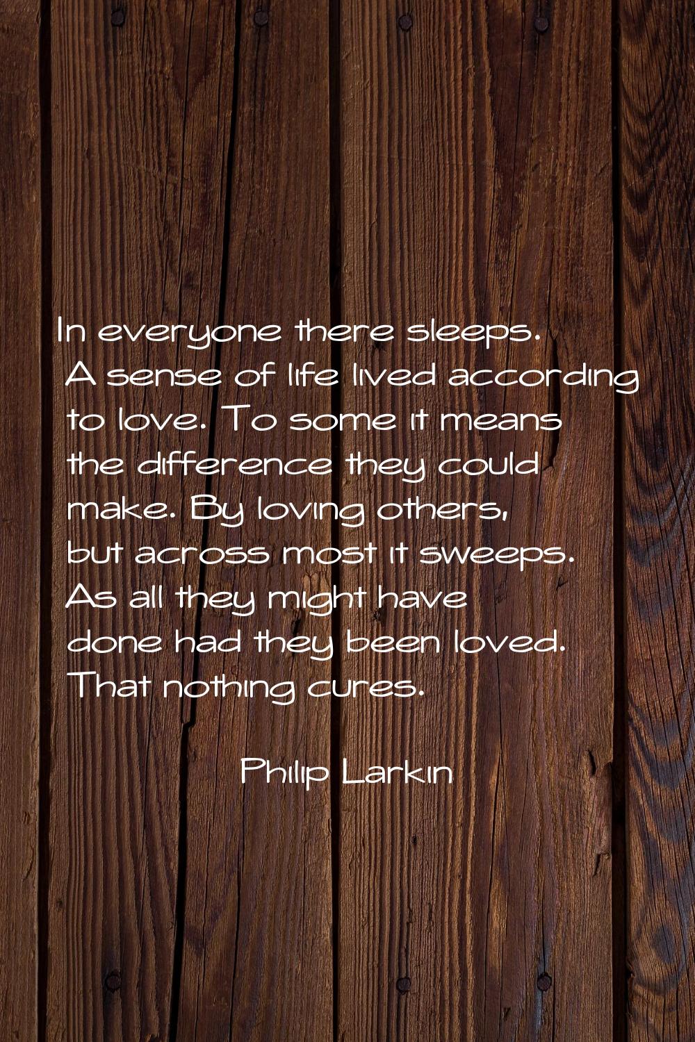In everyone there sleeps. A sense of life lived according to love. To some it means the difference 