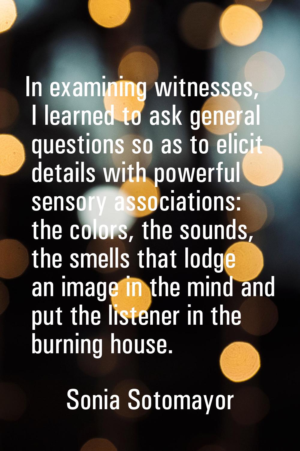 In examining witnesses, I learned to ask general questions so as to elicit details with powerful se