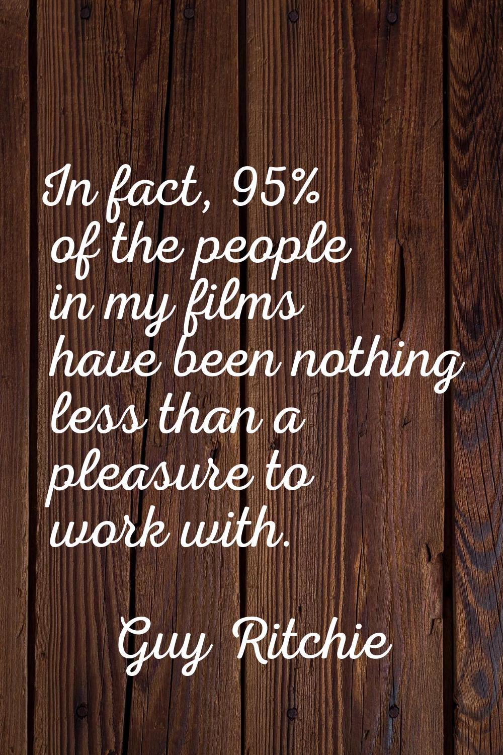 In fact, 95% of the people in my films have been nothing less than a pleasure to work with.