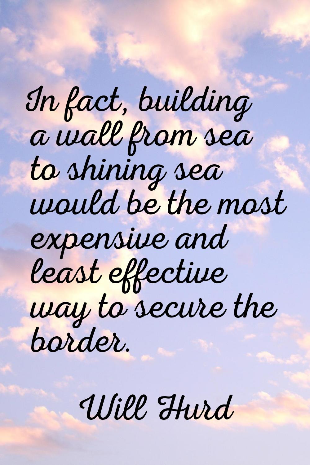 In fact, building a wall from sea to shining sea would be the most expensive and least effective wa