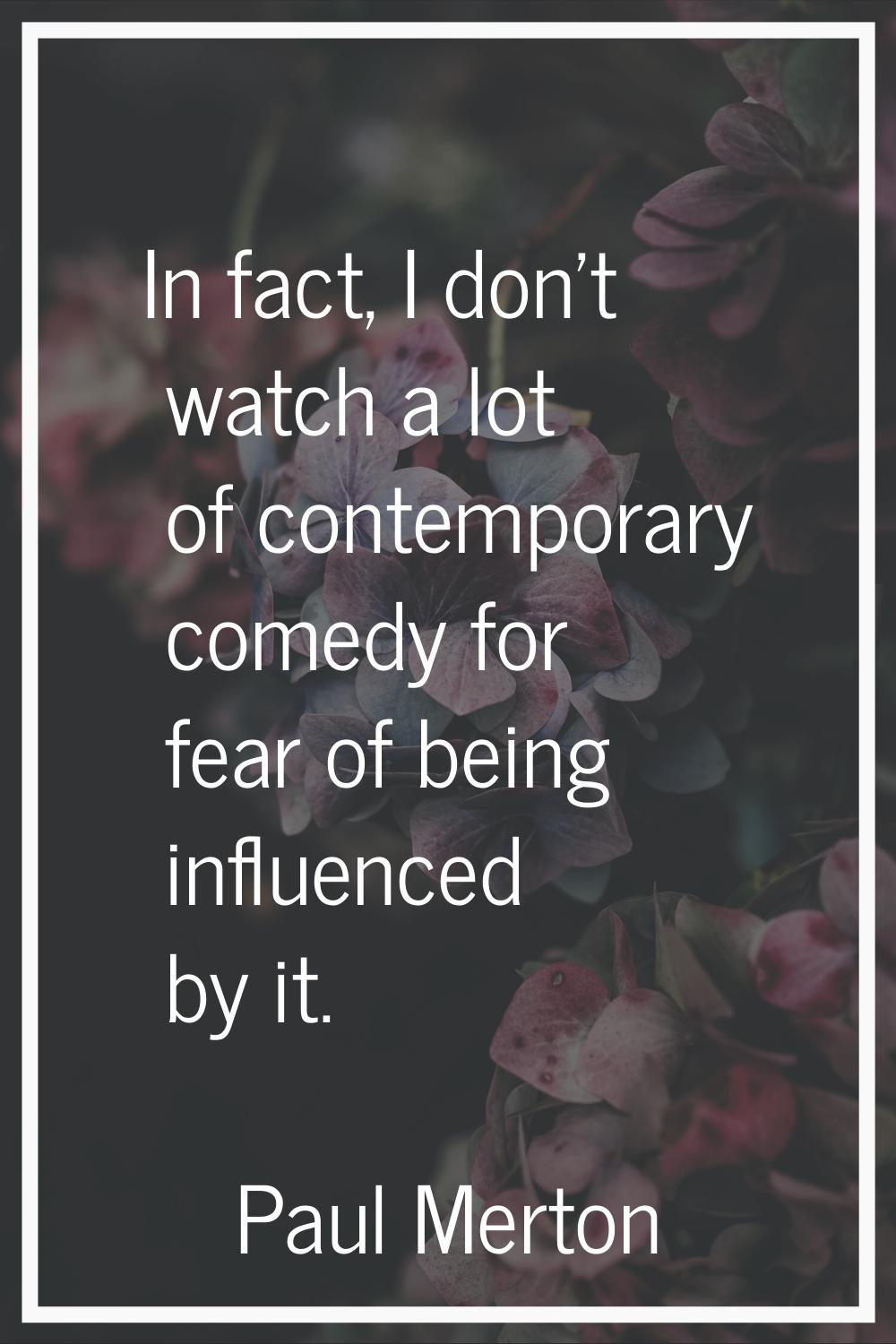 In fact, I don't watch a lot of contemporary comedy for fear of being influenced by it.
