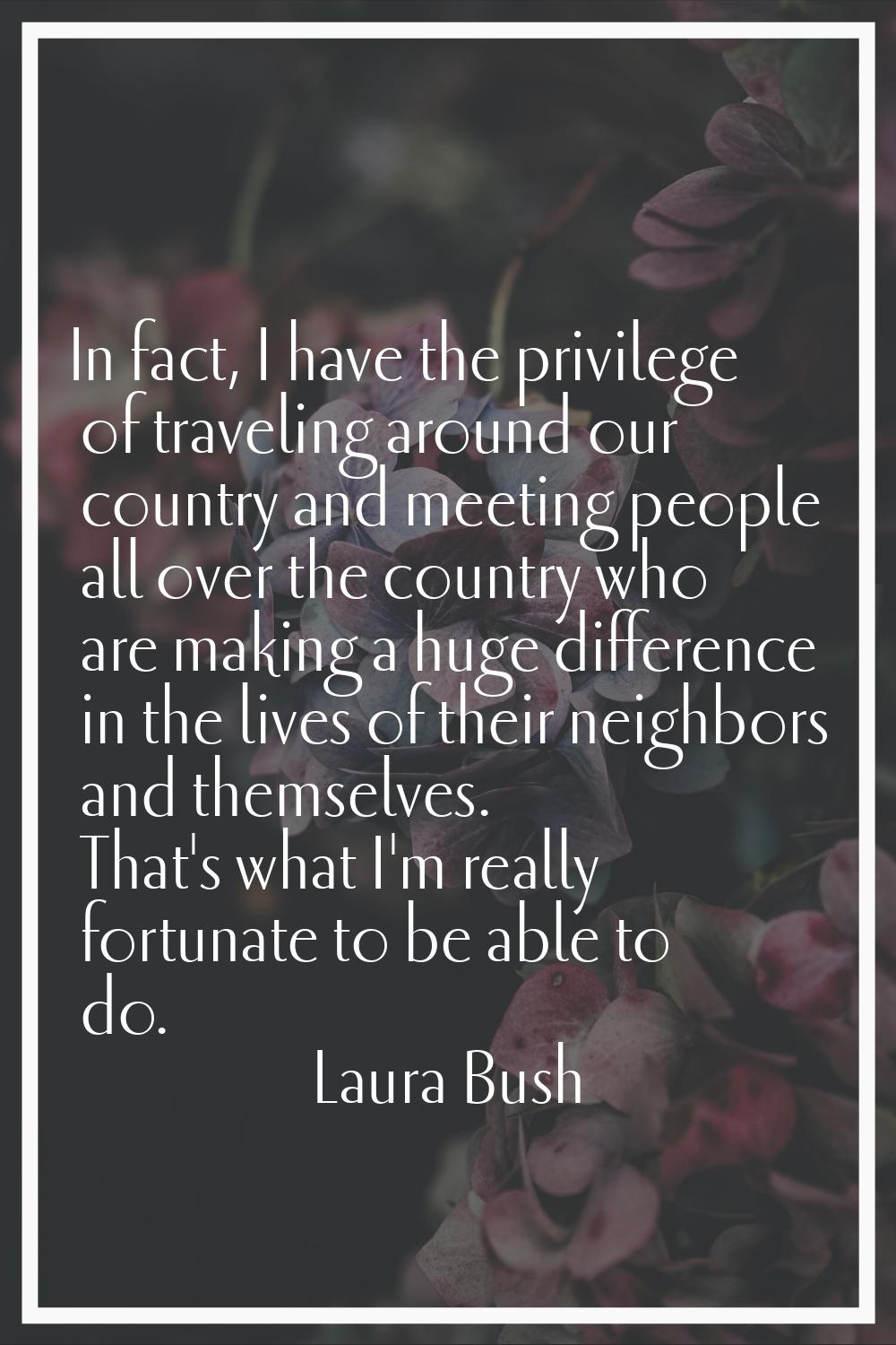 In fact, I have the privilege of traveling around our country and meeting people all over the count