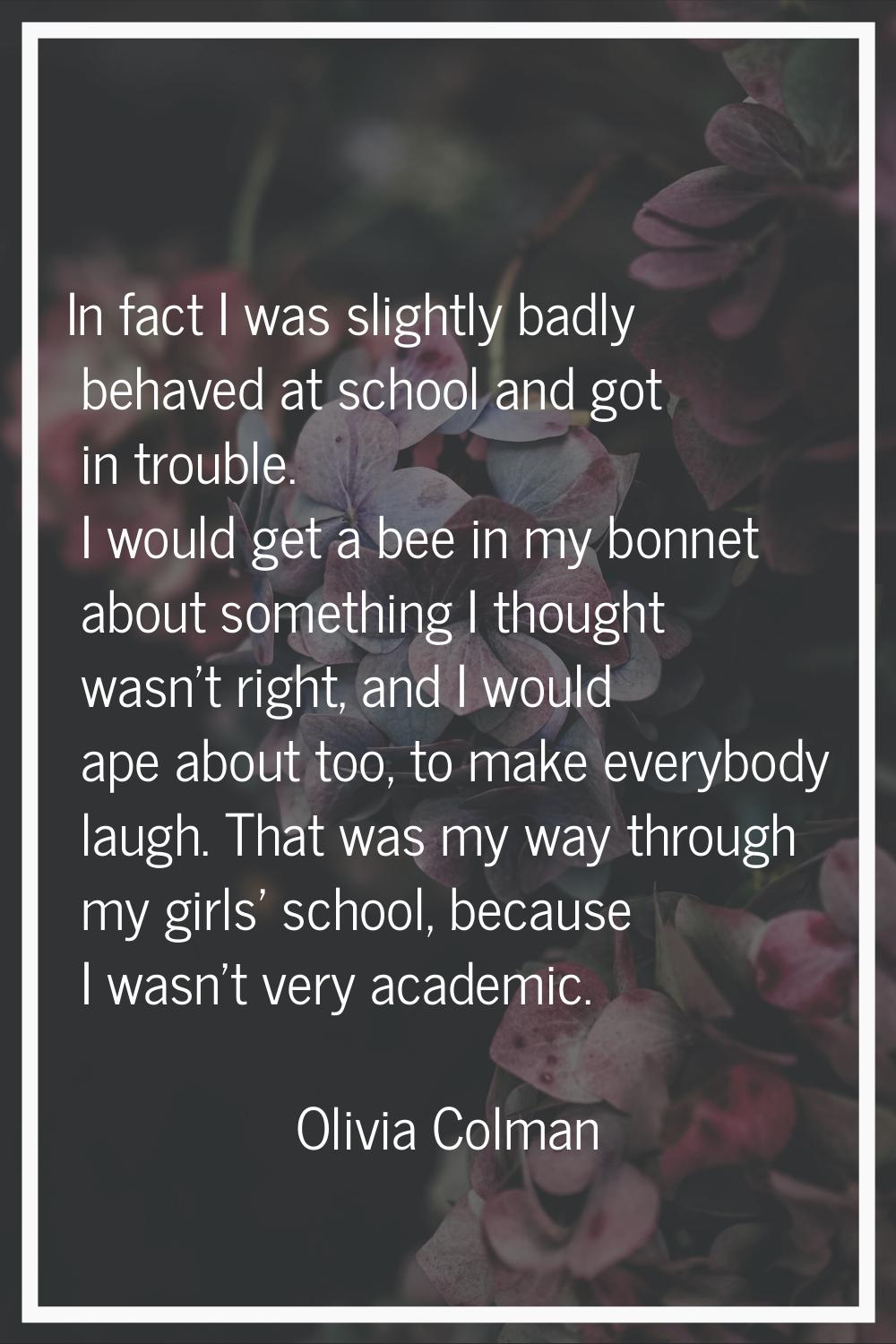 In fact I was slightly badly behaved at school and got in trouble. I would get a bee in my bonnet a