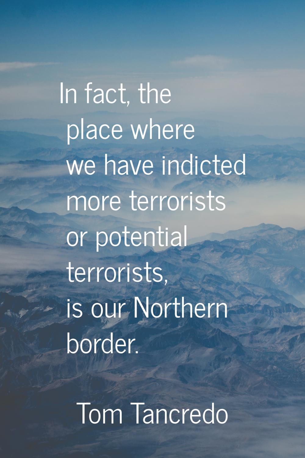 In fact, the place where we have indicted more terrorists or potential terrorists, is our Northern 