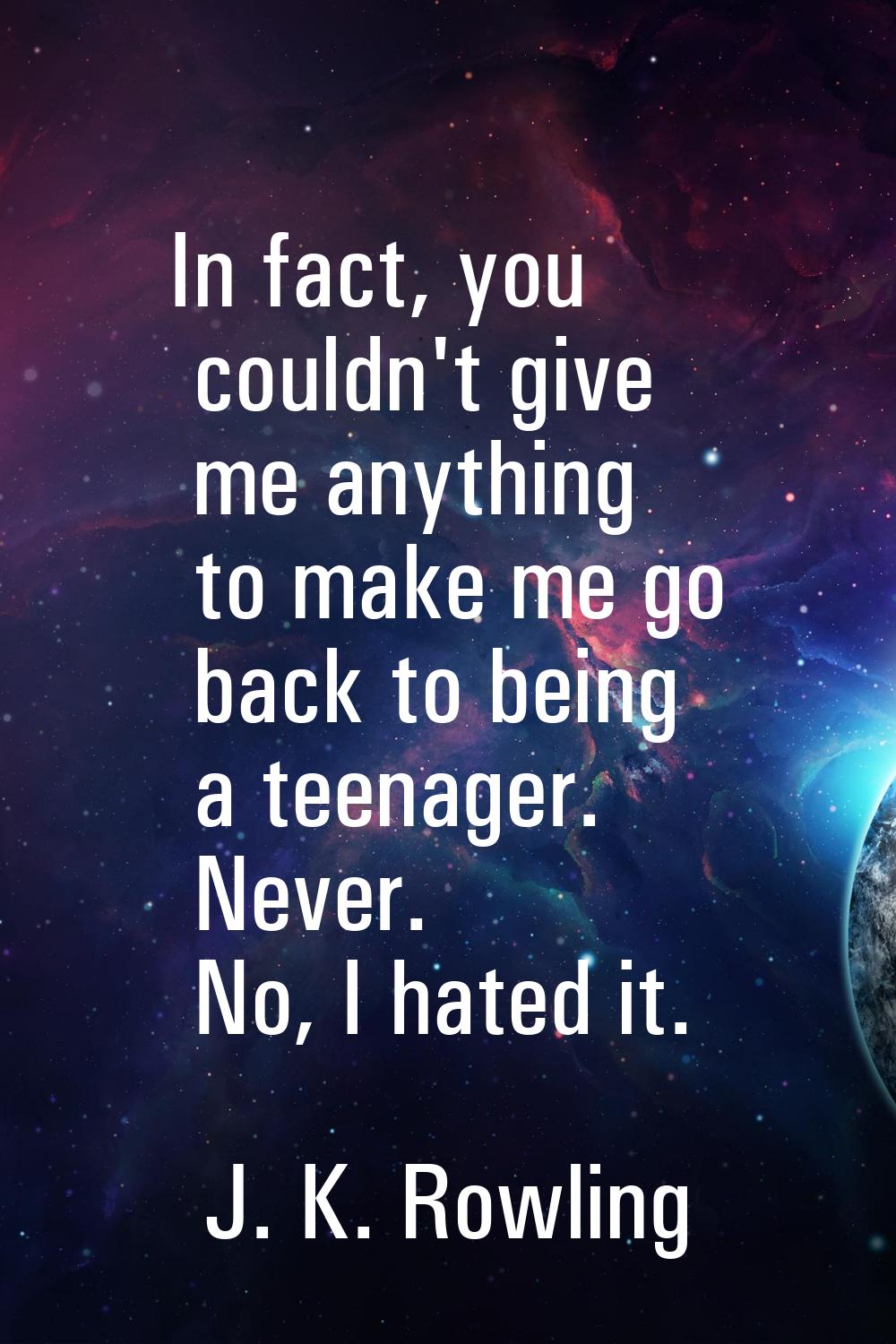 In fact, you couldn't give me anything to make me go back to being a teenager. Never. No, I hated i