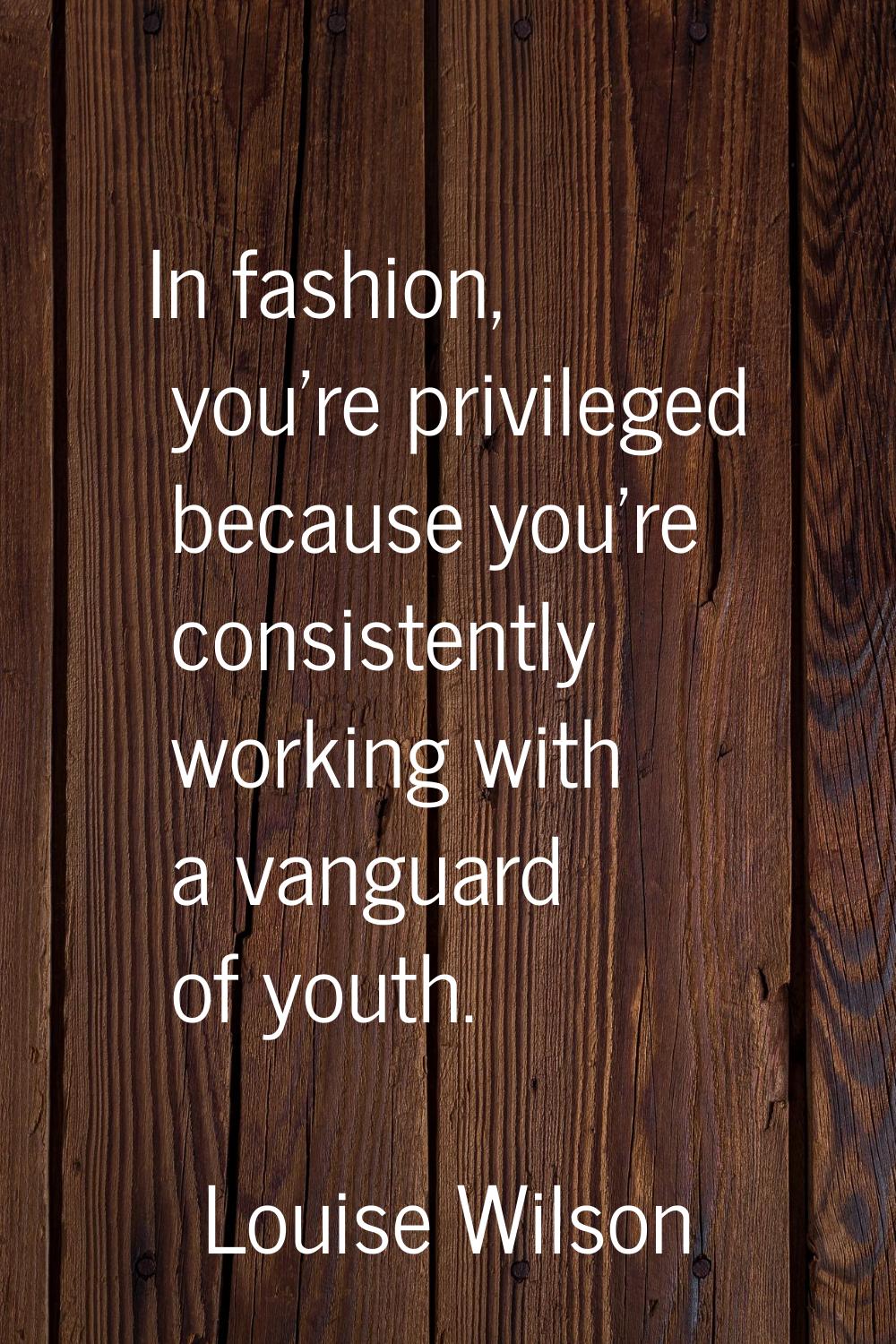 In fashion, you're privileged because you're consistently working with a vanguard of youth.