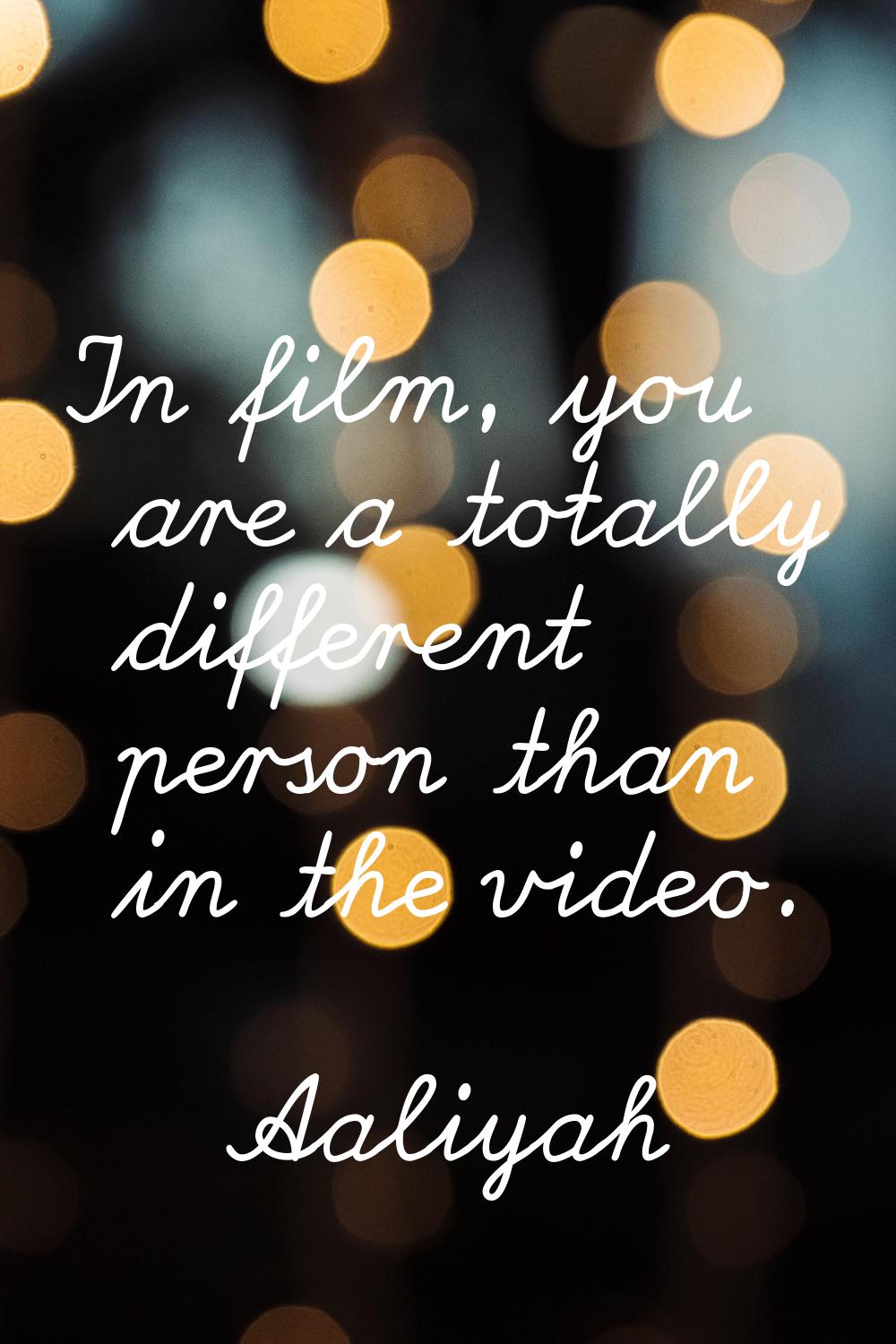 In film, you are a totally different person than in the video.