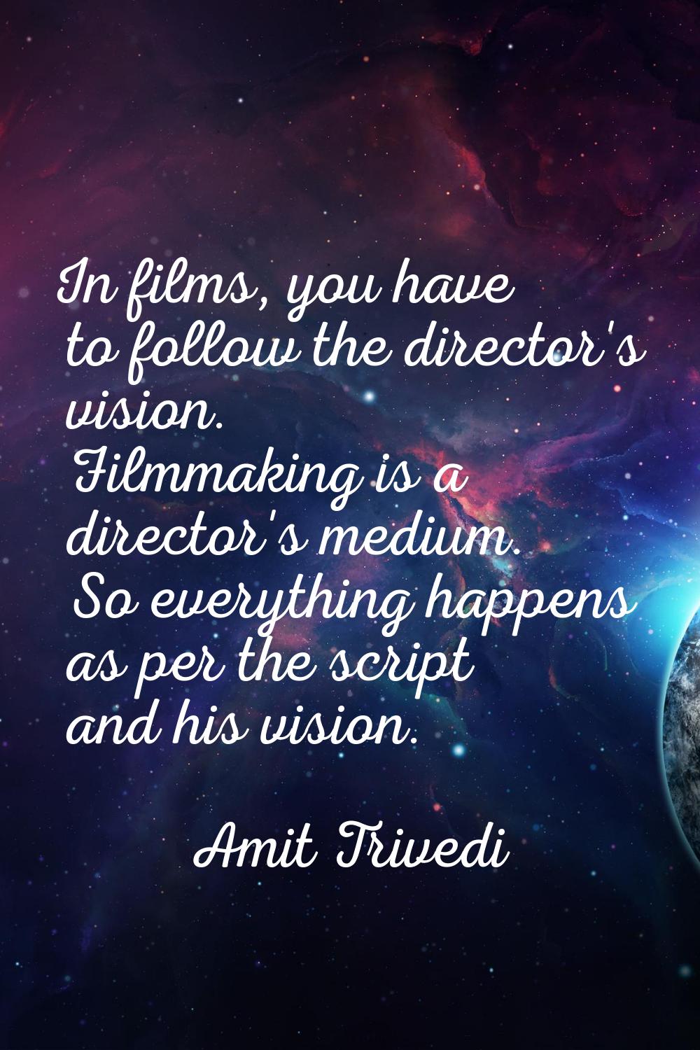 In films, you have to follow the director's vision. Filmmaking is a director's medium. So everythin