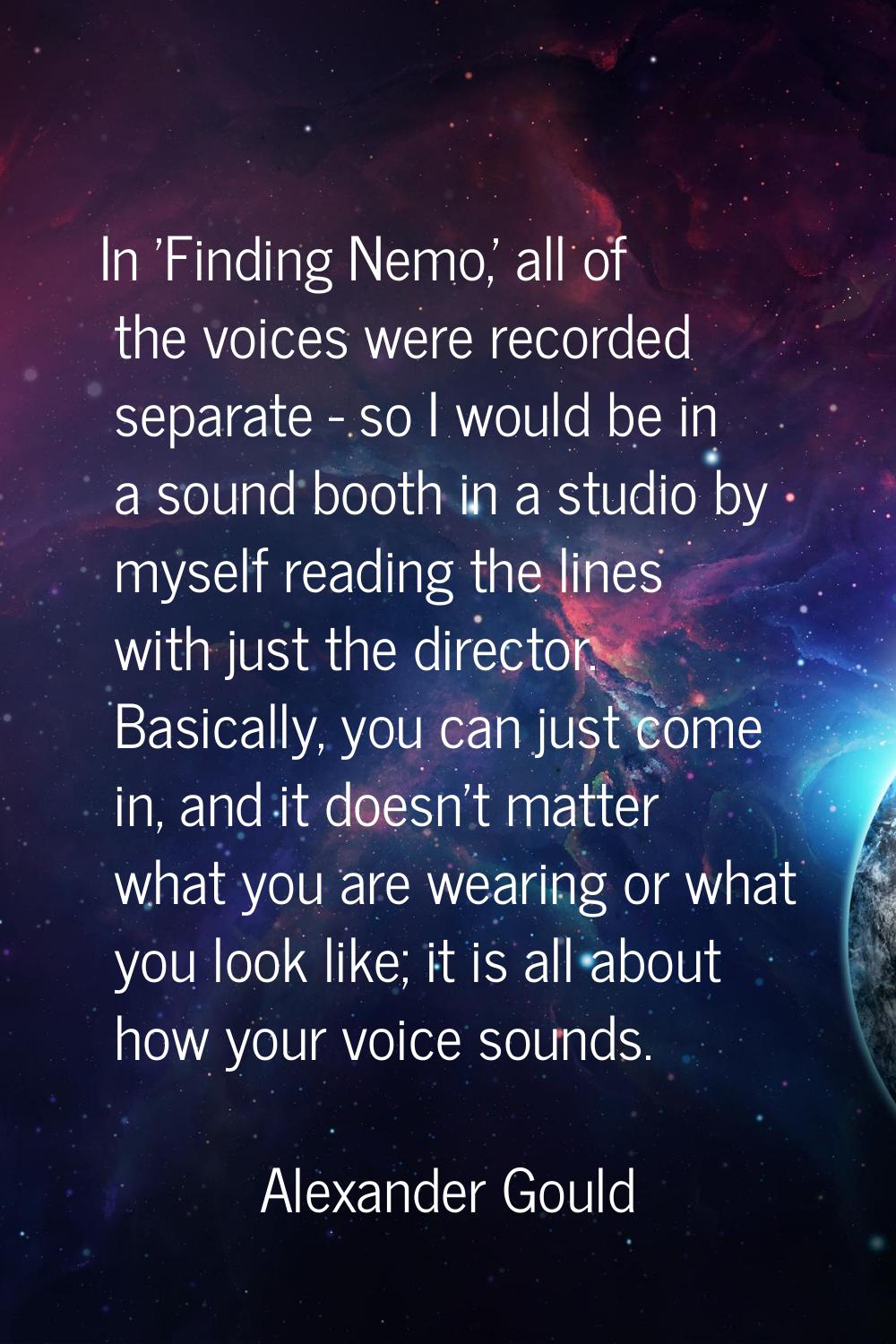 In 'Finding Nemo,' all of the voices were recorded separate - so I would be in a sound booth in a s