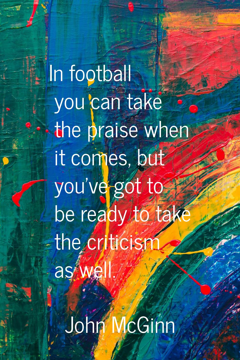 In football you can take the praise when it comes, but you've got to be ready to take the criticism