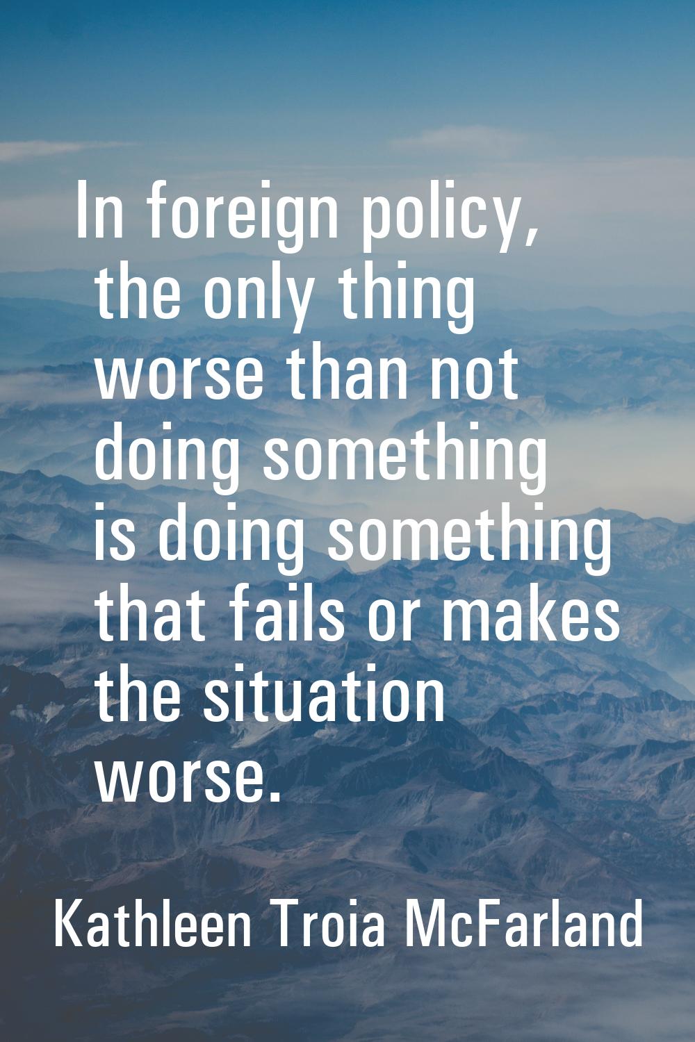 In foreign policy, the only thing worse than not doing something is doing something that fails or m