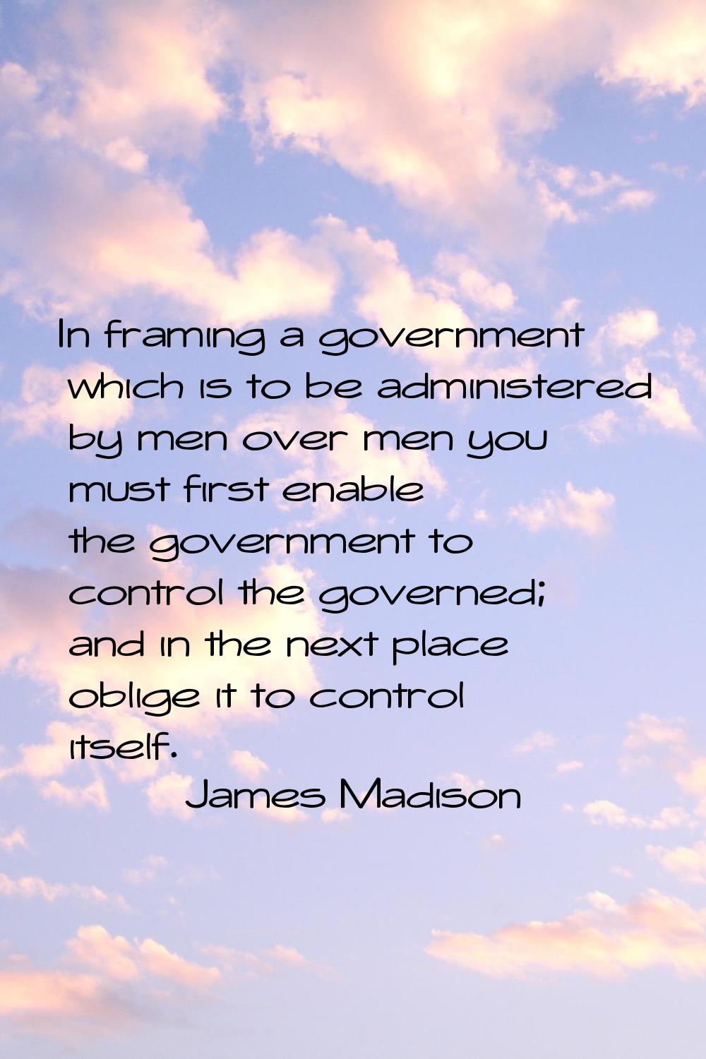 In framing a government which is to be administered by men over men you must first enable the gover