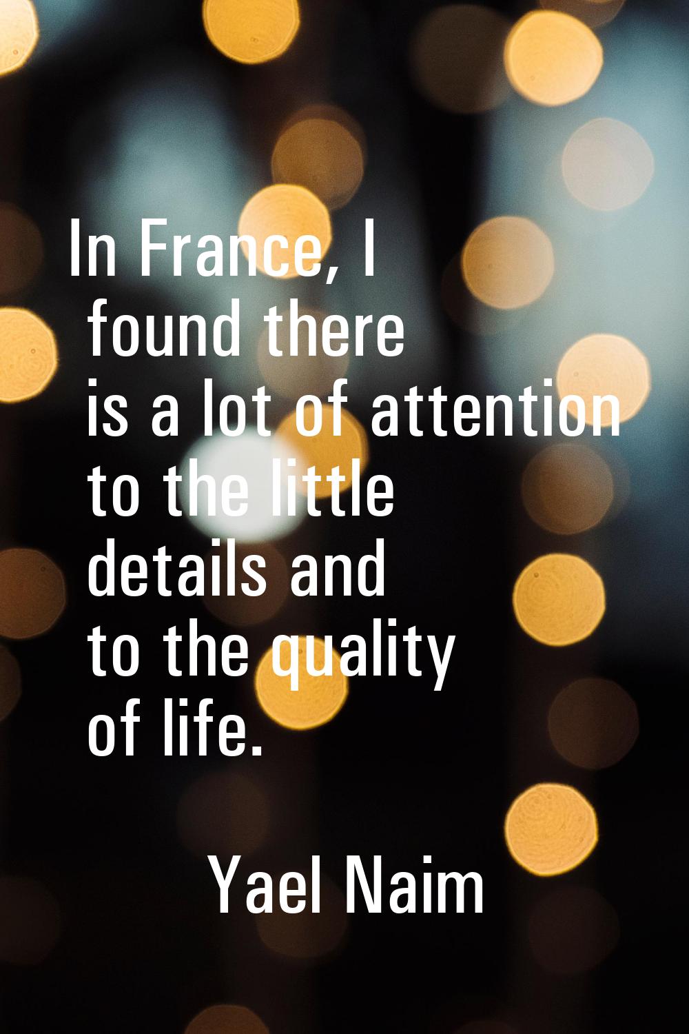 In France, I found there is a lot of attention to the little details and to the quality of life.