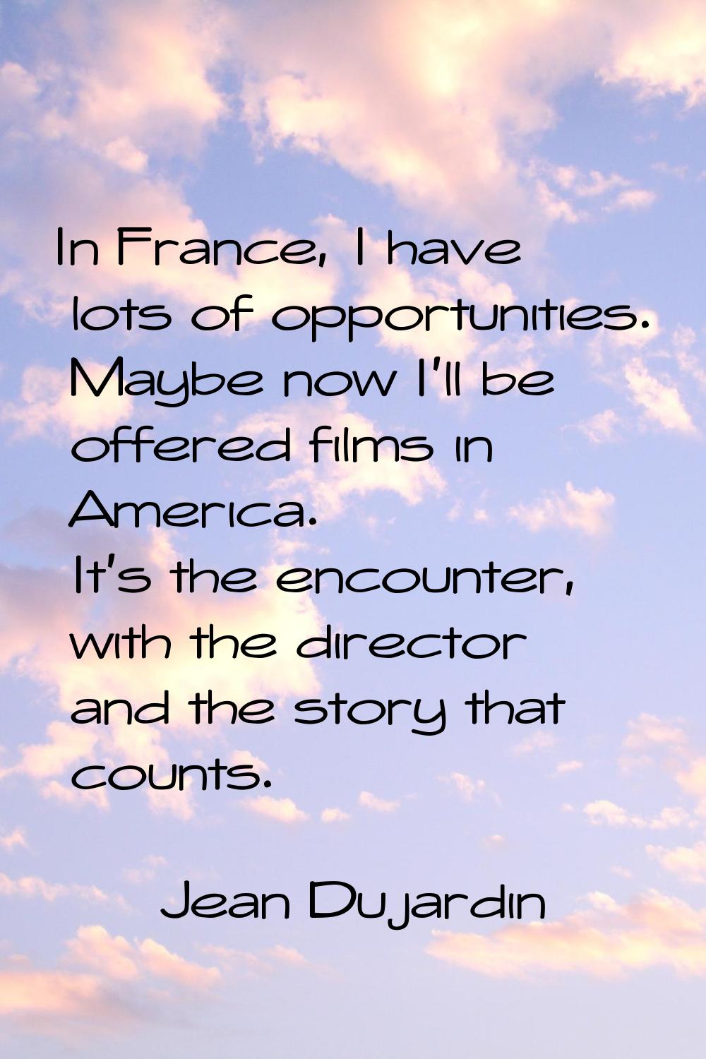 In France, I have lots of opportunities. Maybe now I'll be offered films in America. It's the encou