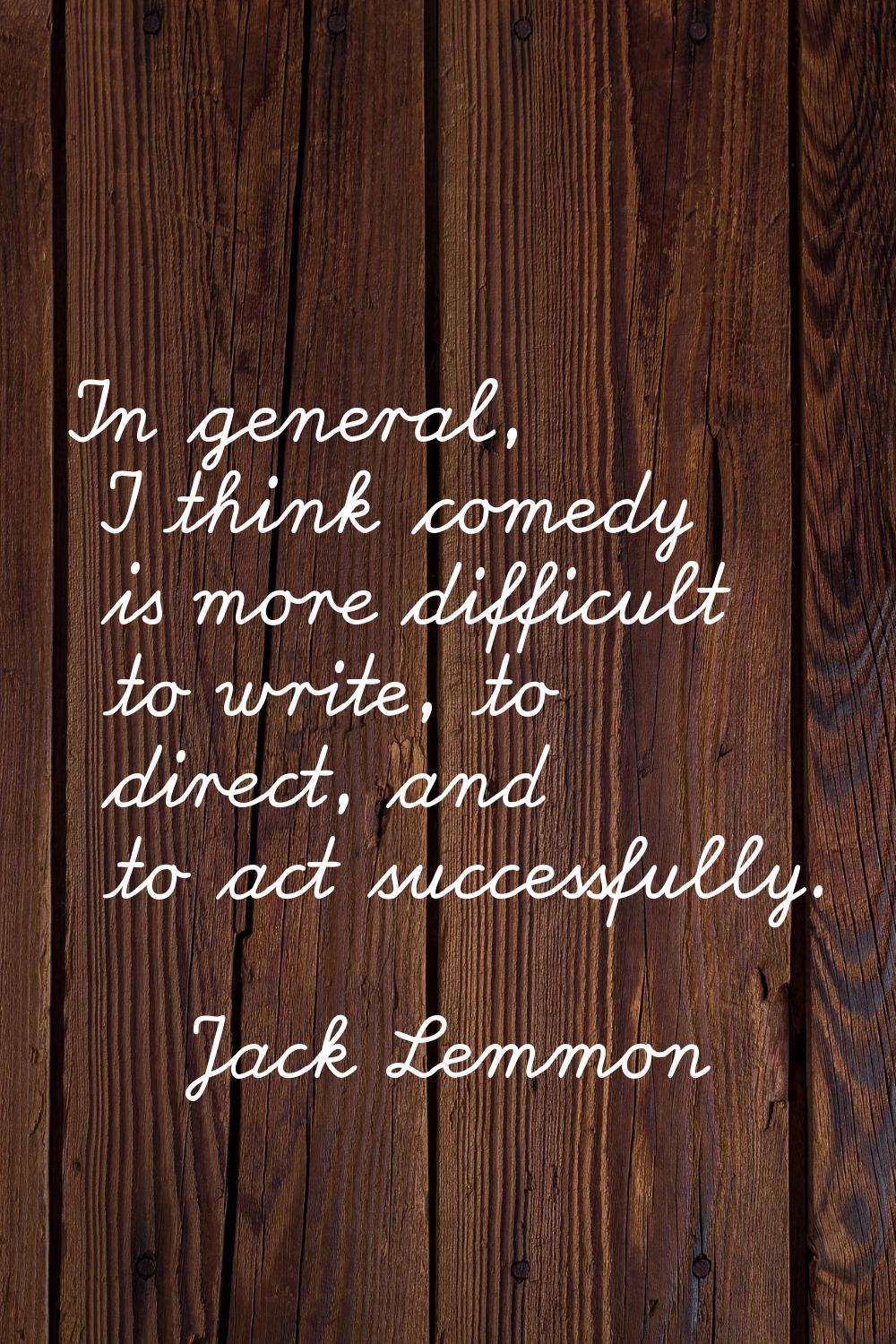 In general, I think comedy is more difficult to write, to direct, and to act successfully.