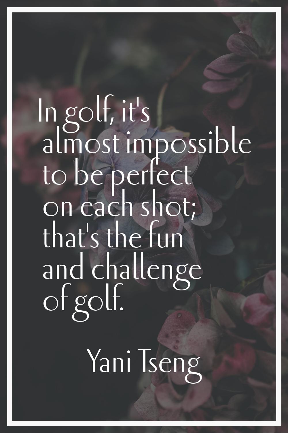 In golf, it's almost impossible to be perfect on each shot; that's the fun and challenge of golf.
