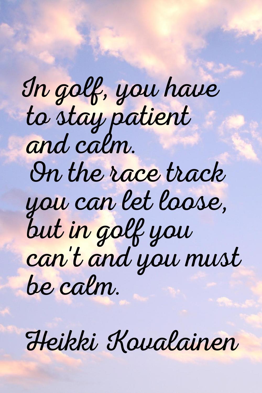 In golf, you have to stay patient and calm. On the race track you can let loose, but in golf you ca