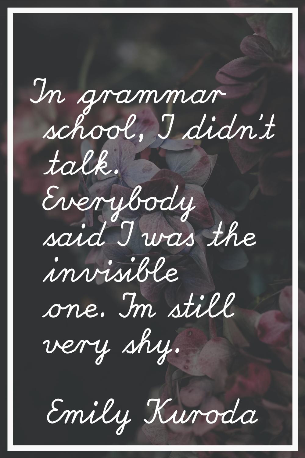 In grammar school, I didn't talk. Everybody said I was the invisible one. I'm still very shy.