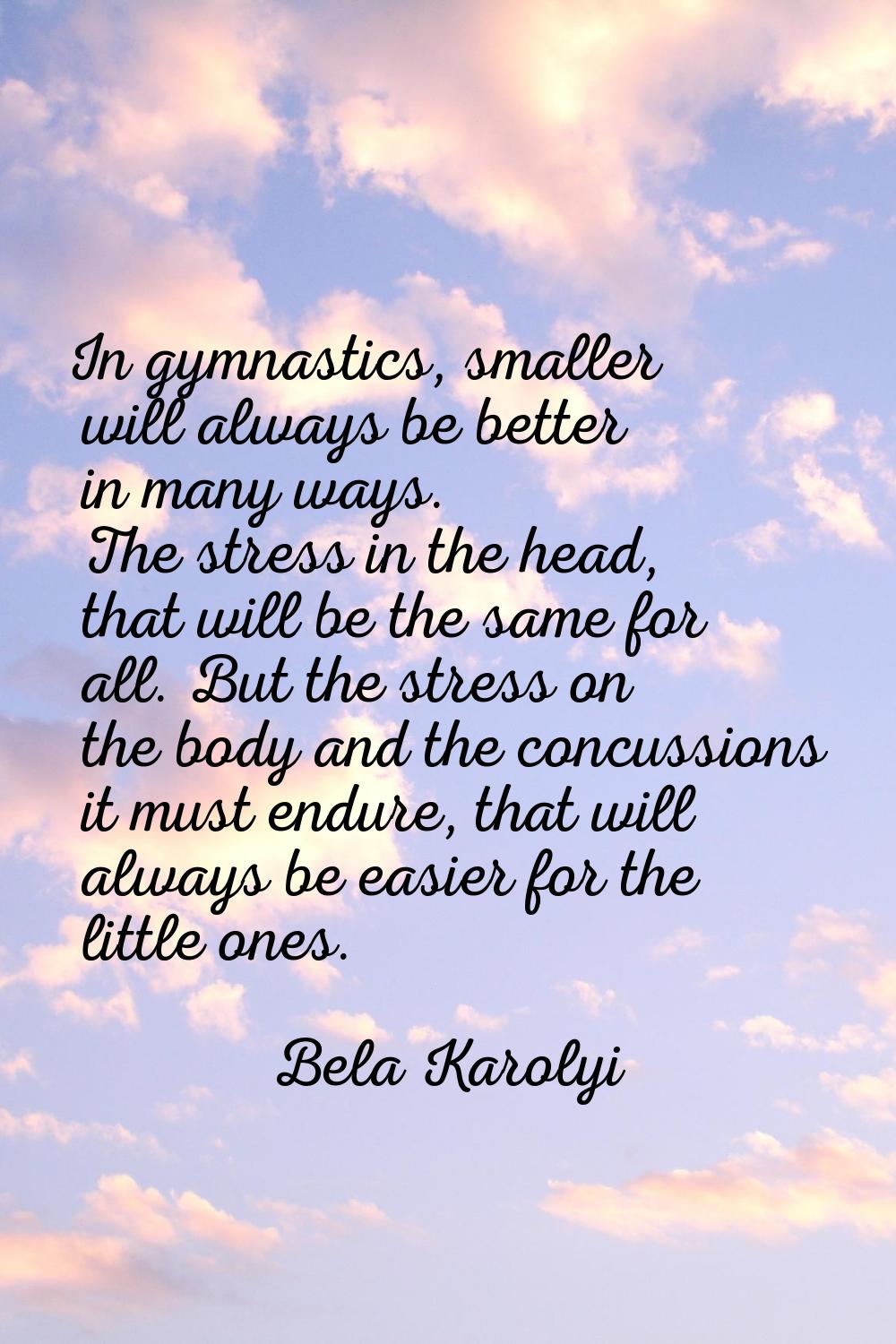 In gymnastics, smaller will always be better in many ways. The stress in the head, that will be the