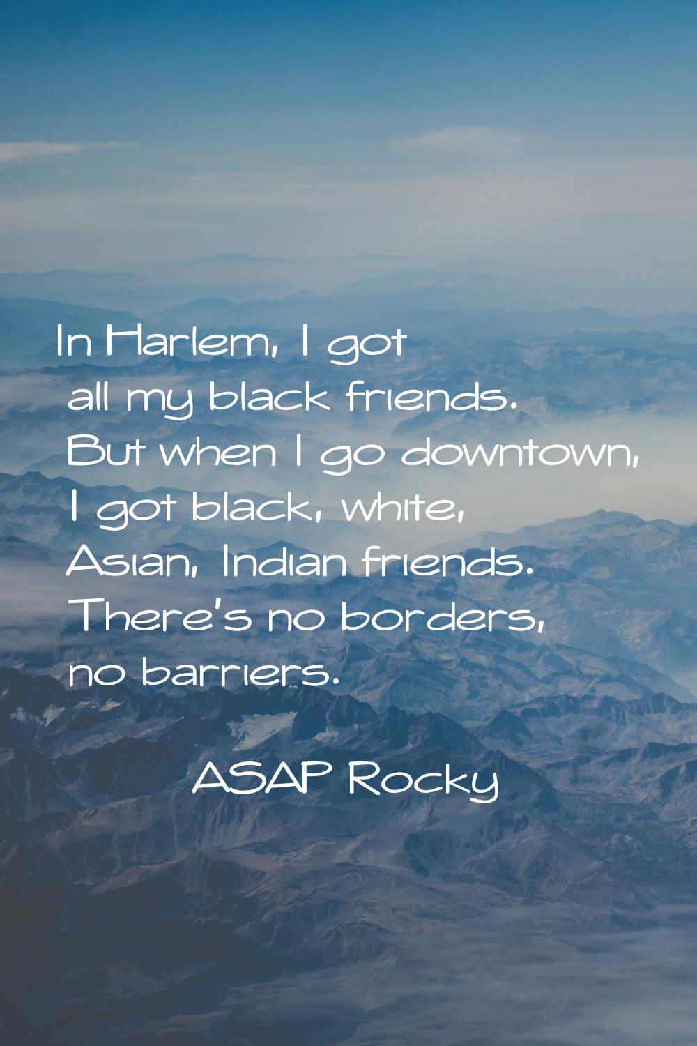 In Harlem, I got all my black friends. But when I go downtown, I got black, white, Asian, Indian fr