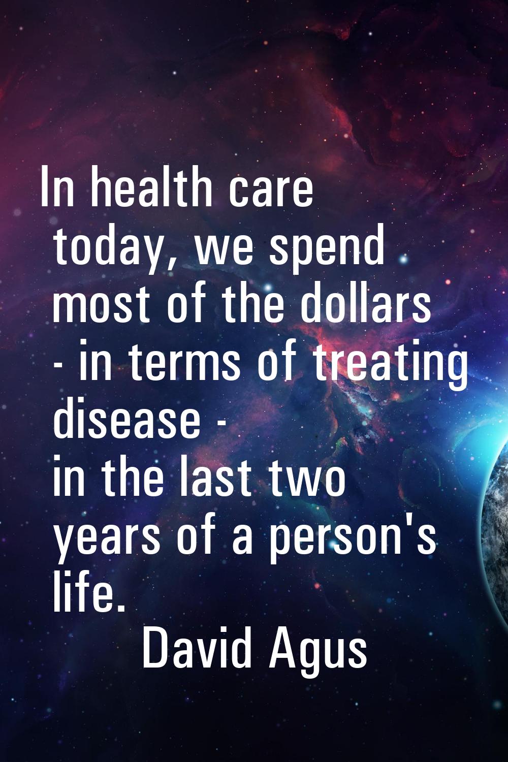 In health care today, we spend most of the dollars - in terms of treating disease - in the last two