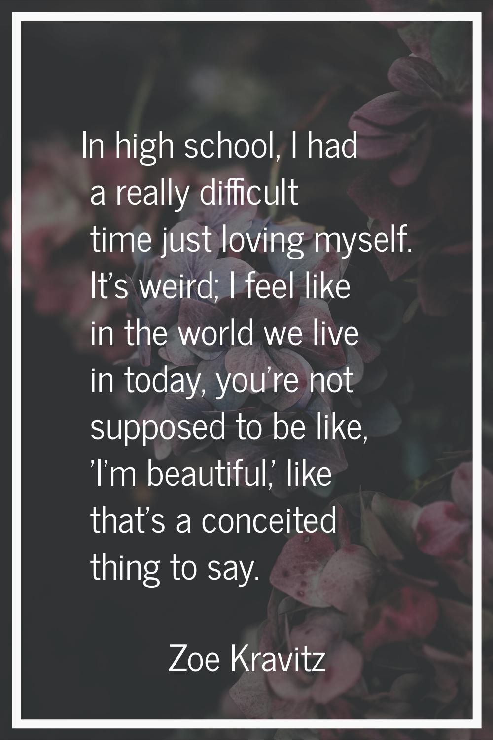 In high school, I had a really difficult time just loving myself. It's weird; I feel like in the wo