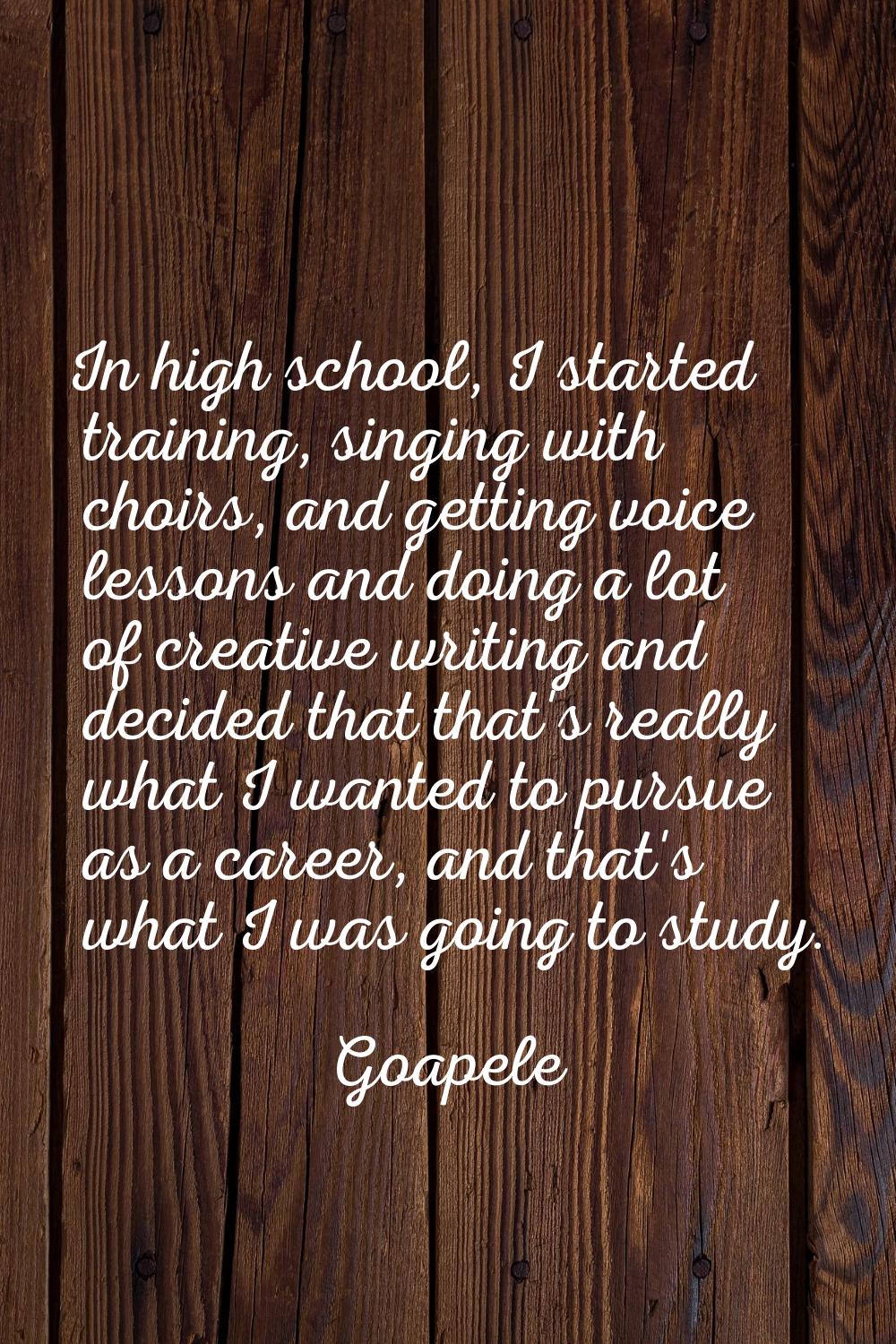 In high school, I started training, singing with choirs, and getting voice lessons and doing a lot 