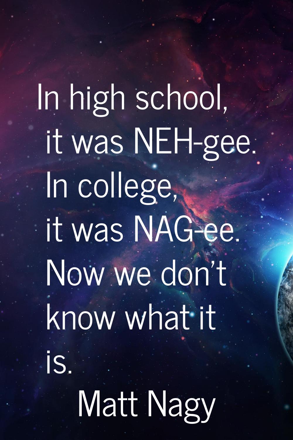 In high school, it was NEH-gee. In college, it was NAG-ee. Now we don't know what it is.