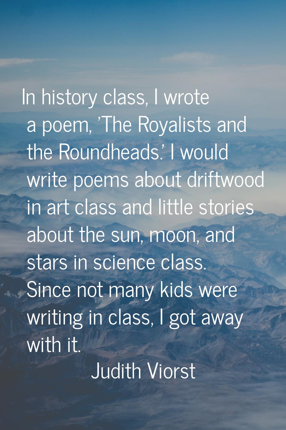 In history class, I wrote a poem, 'The Royalists and the Roundheads.' I would write poems about dri