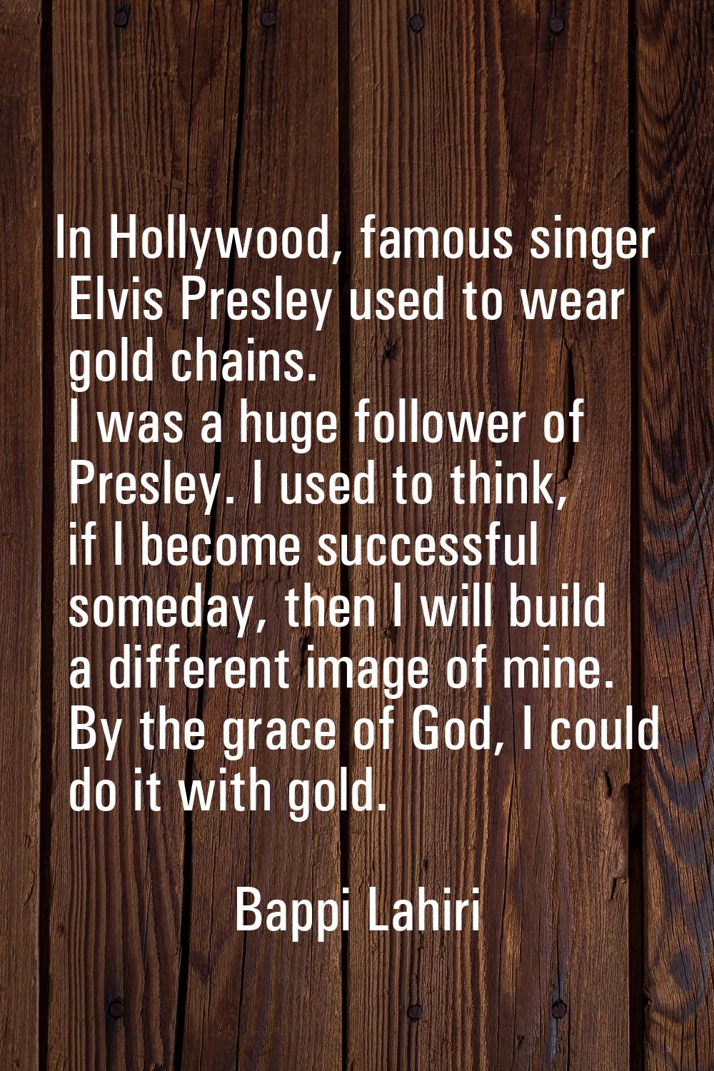In Hollywood, famous singer Elvis Presley used to wear gold chains. I was a huge follower of Presle