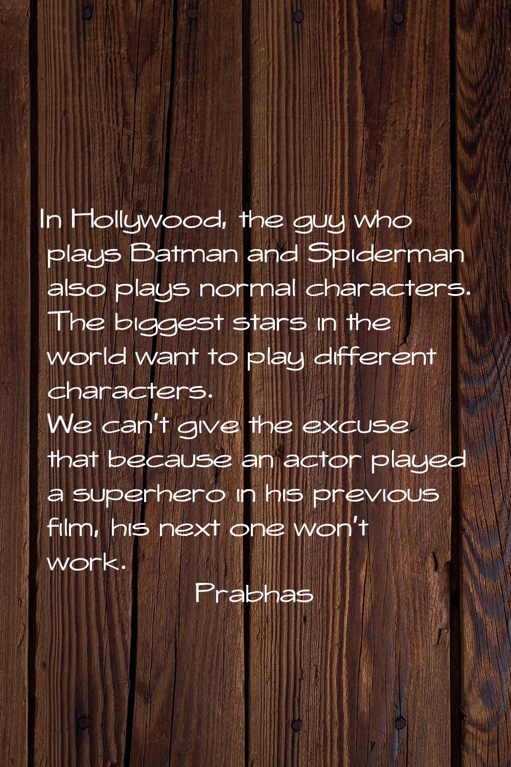 In Hollywood, the guy who plays Batman and Spiderman also plays normal characters. The biggest star