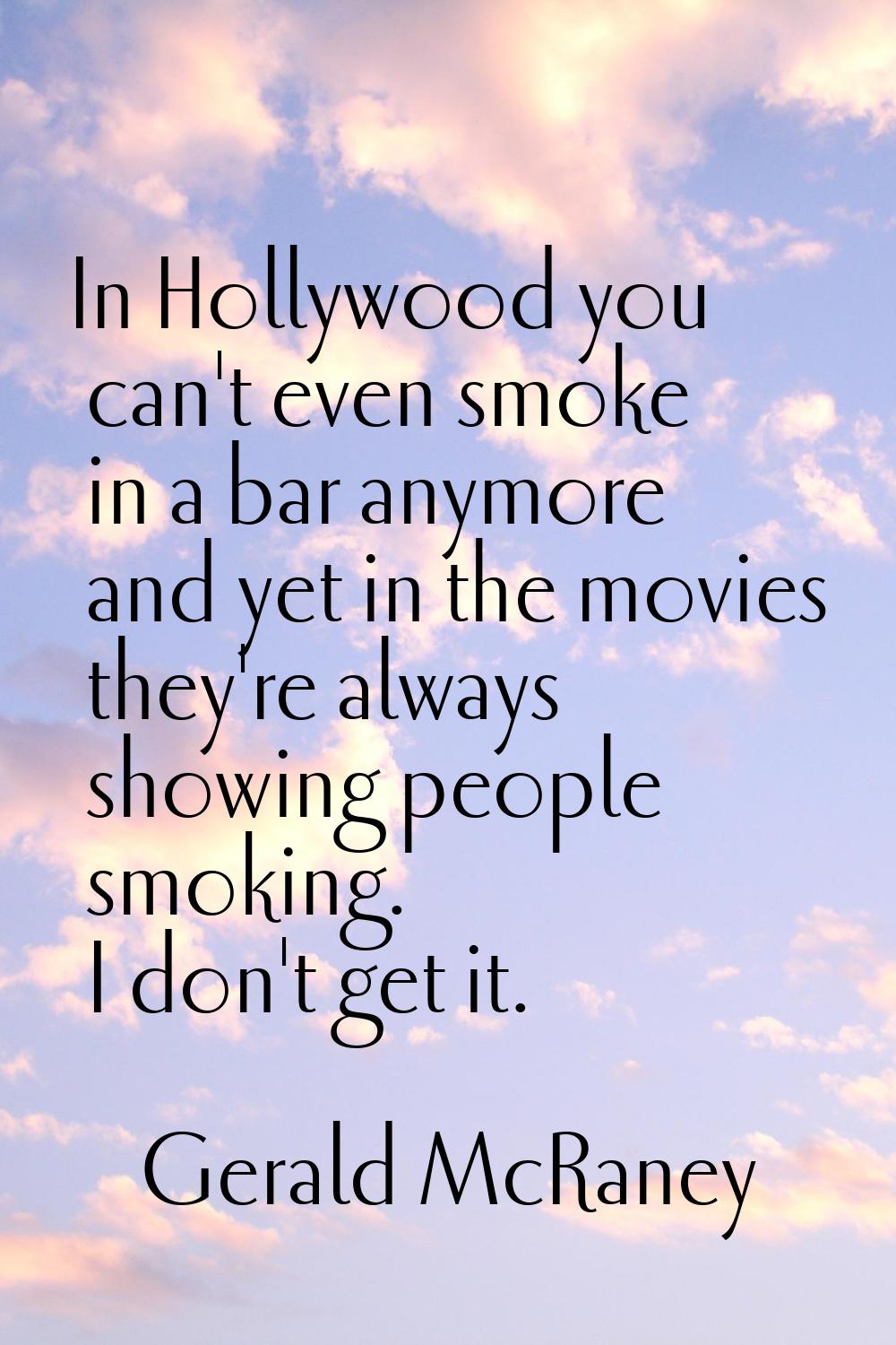 In Hollywood you can't even smoke in a bar anymore and yet in the movies they're always showing peo