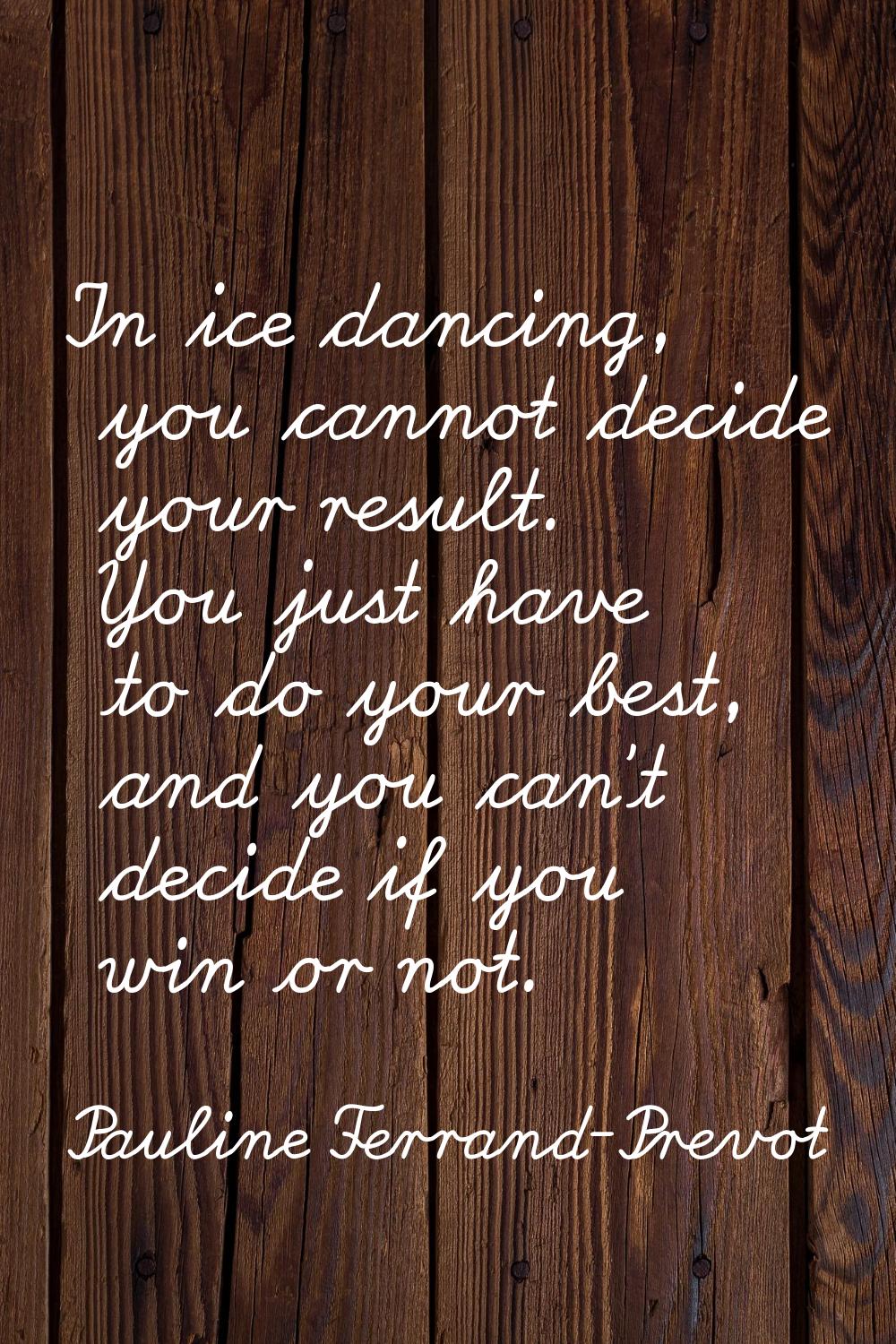 In ice dancing, you cannot decide your result. You just have to do your best, and you can't decide 