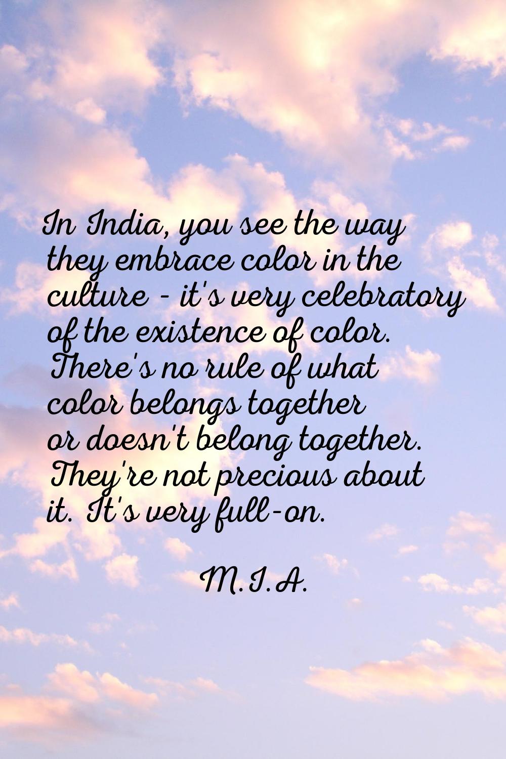 In India, you see the way they embrace color in the culture - it's very celebratory of the existenc