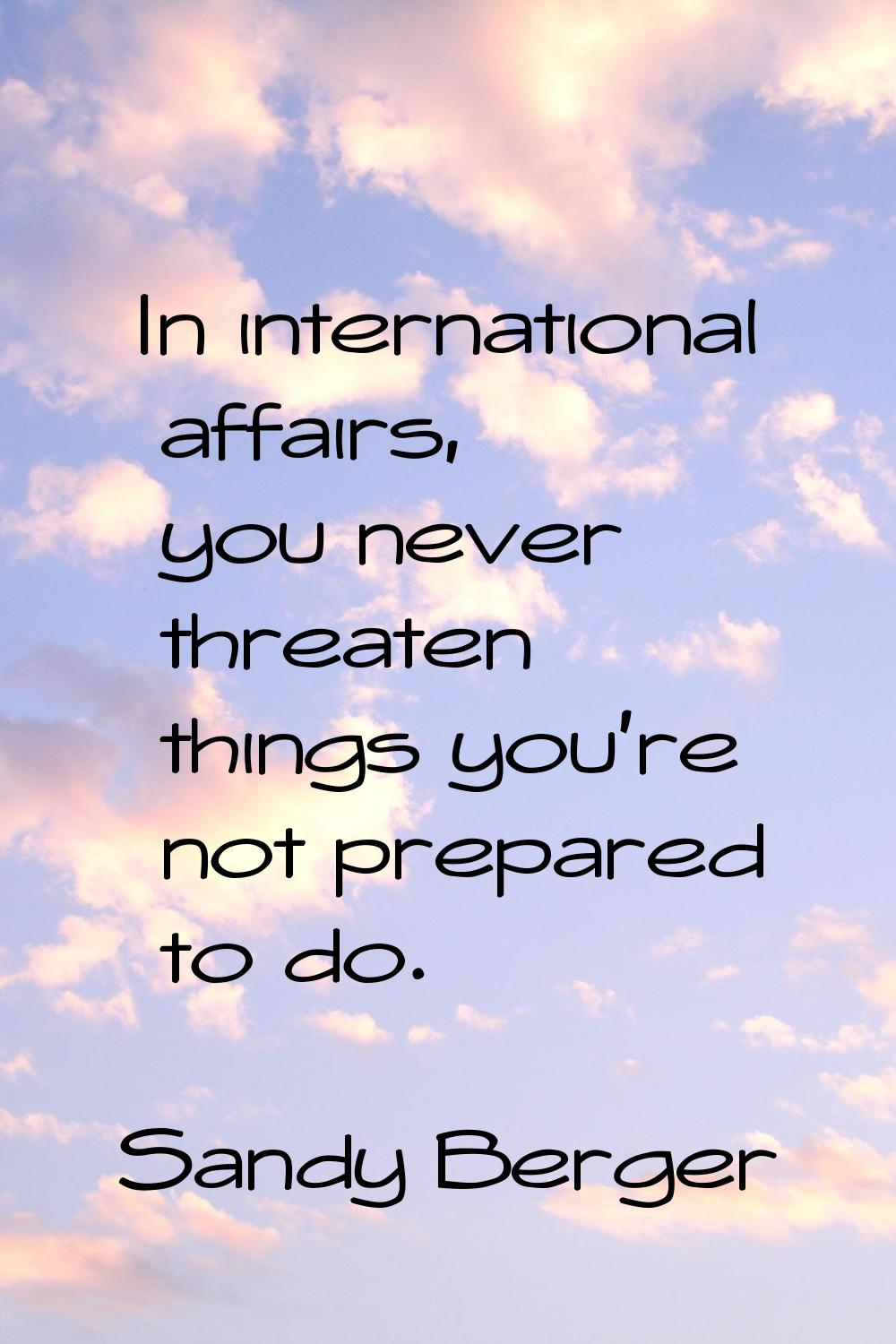 In international affairs, you never threaten things you're not prepared to do.