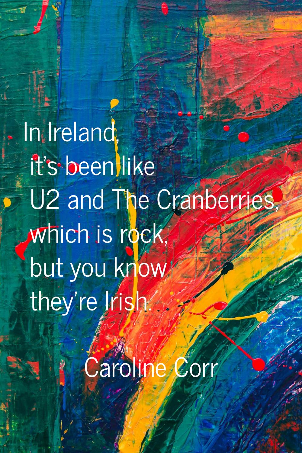 In Ireland, it's been like U2 and The Cranberries, which is rock, but you know they're Irish.