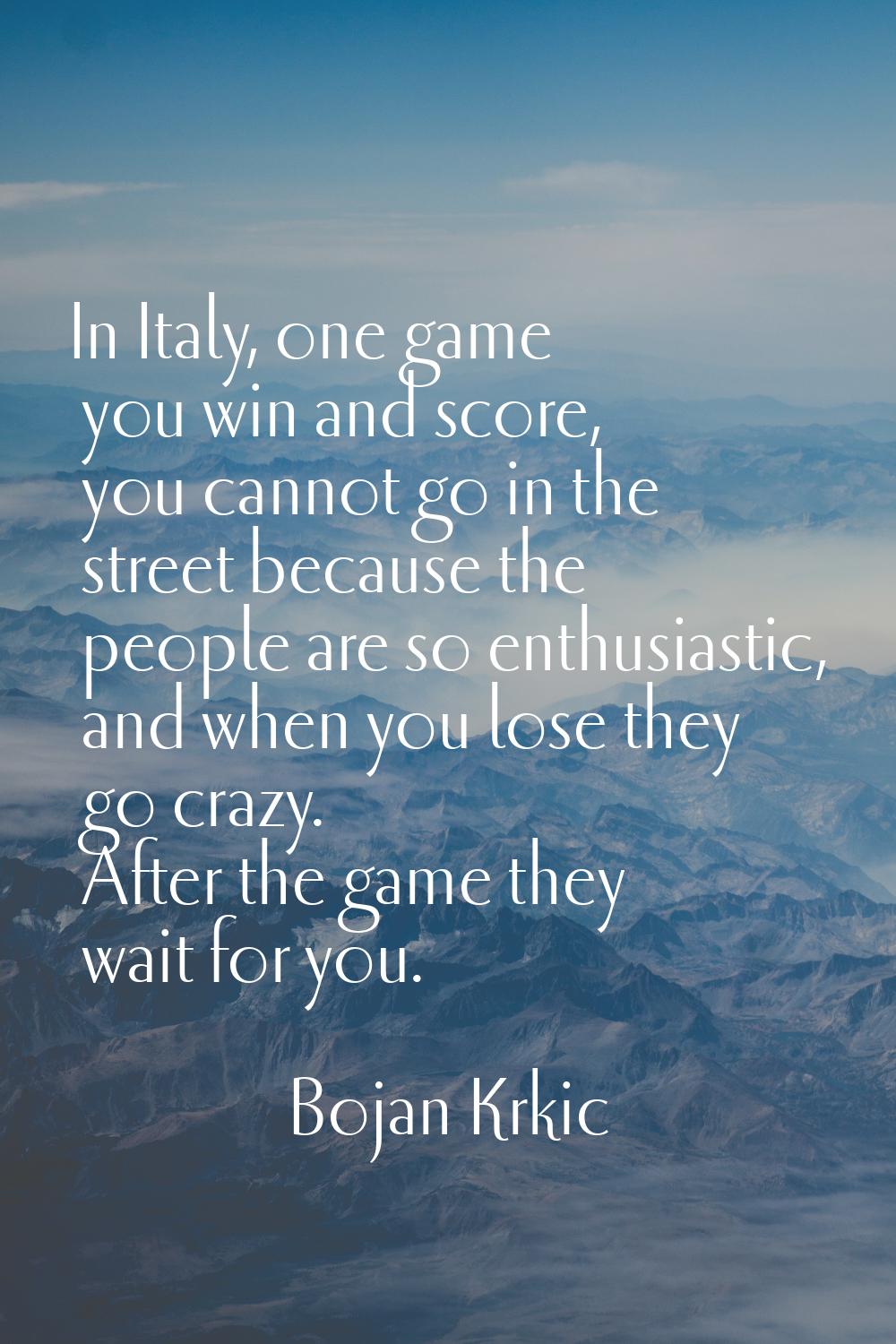 In Italy, one game you win and score, you cannot go in the street because the people are so enthusi