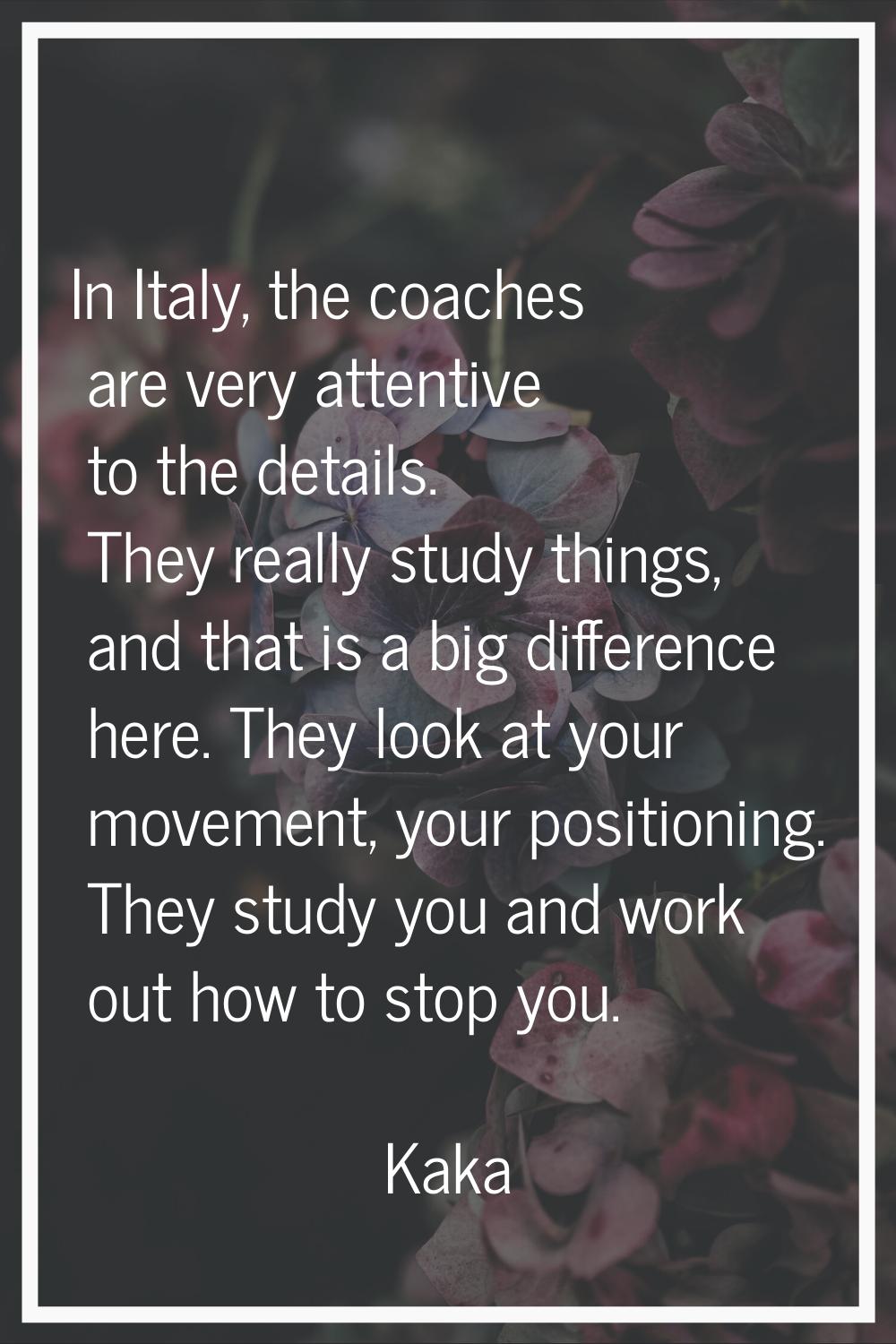 In Italy, the coaches are very attentive to the details. They really study things, and that is a bi