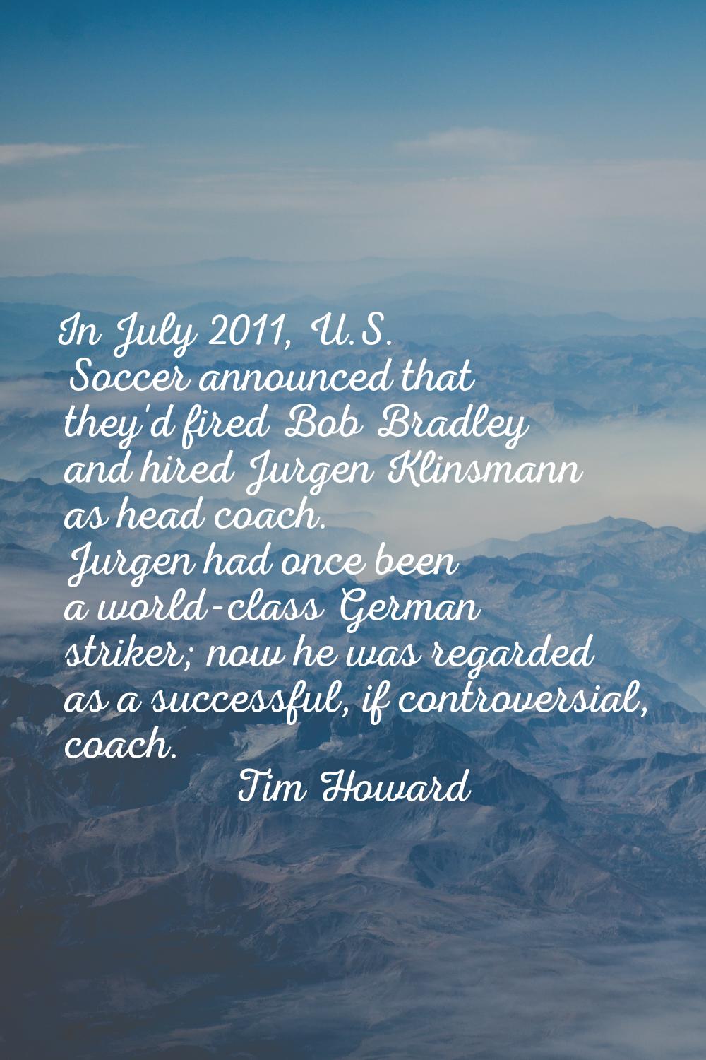 In July 2011, U.S. Soccer announced that they'd fired Bob Bradley and hired Jurgen Klinsmann as hea