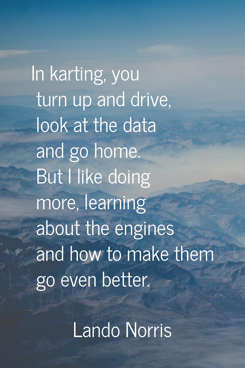 In karting, you turn up and drive, look at the data and go home. But I like doing more, learning ab