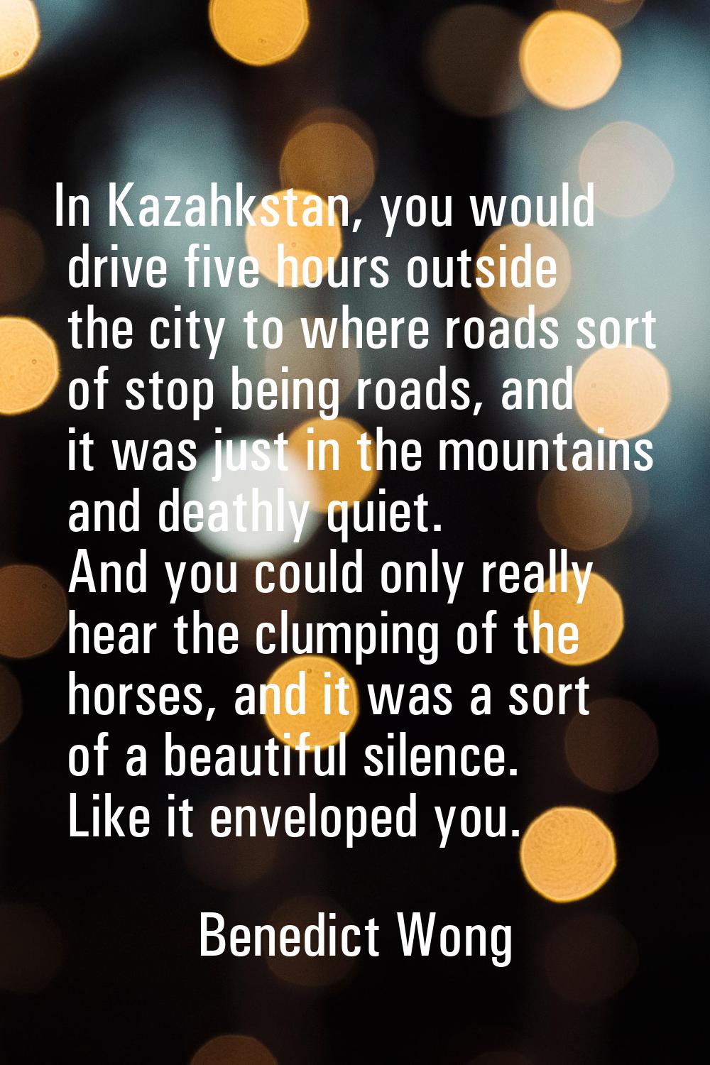 In Kazahkstan, you would drive five hours outside the city to where roads sort of stop being roads,