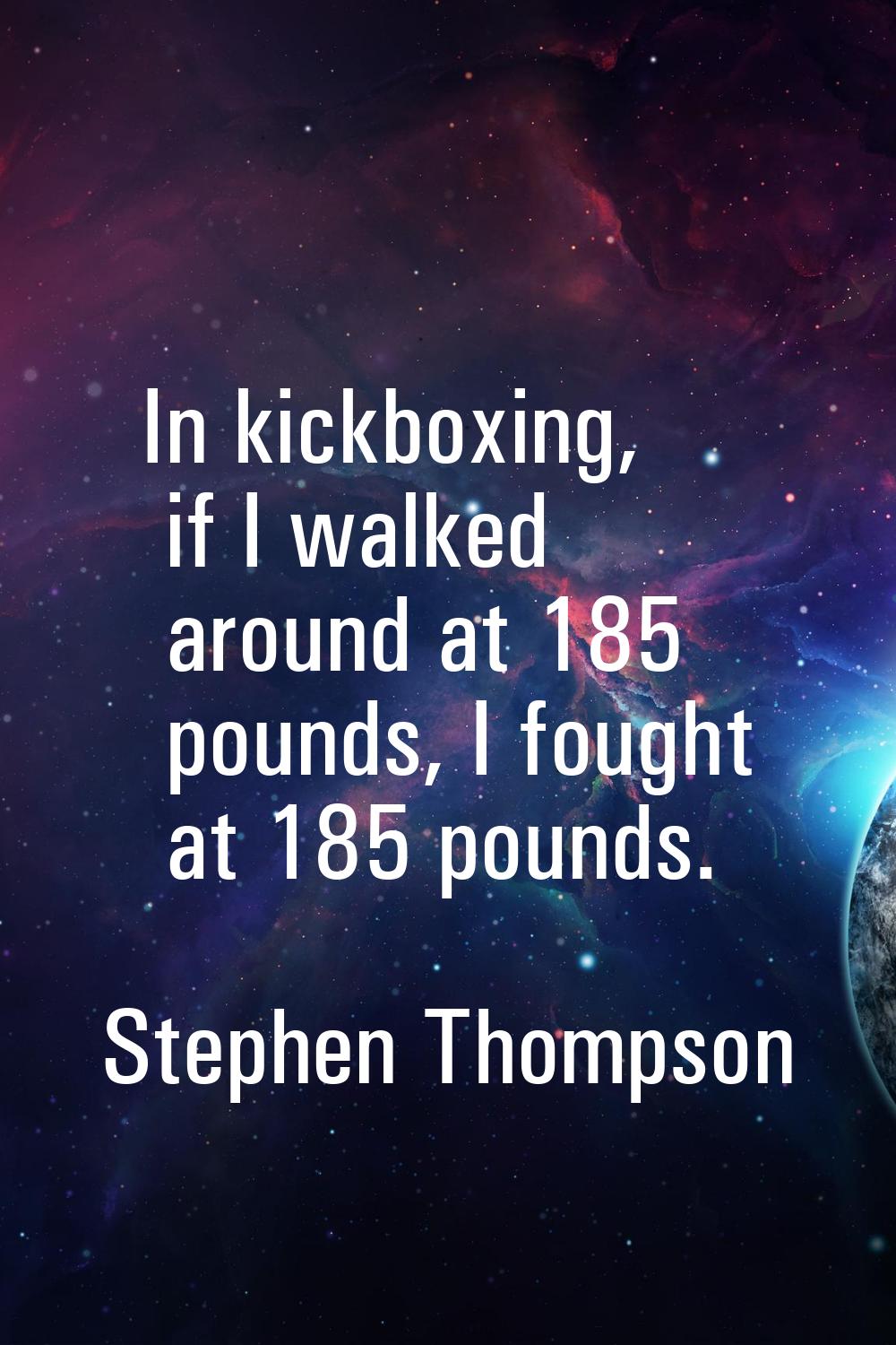 In kickboxing, if I walked around at 185 pounds, I fought at 185 pounds.