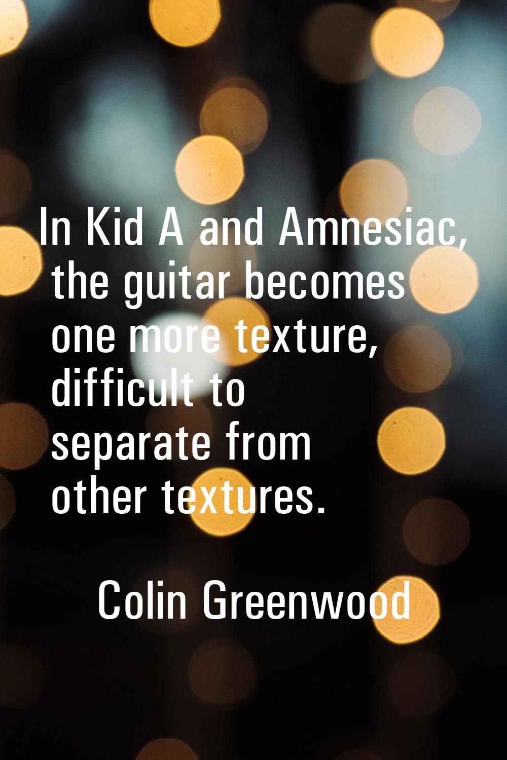 In Kid A and Amnesiac, the guitar becomes one more texture, difficult to separate from other textur