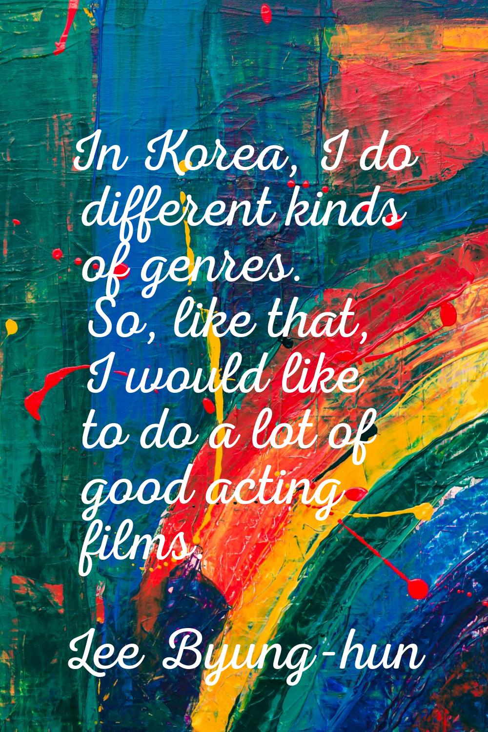 In Korea, I do different kinds of genres. So, like that, I would like to do a lot of good acting fi
