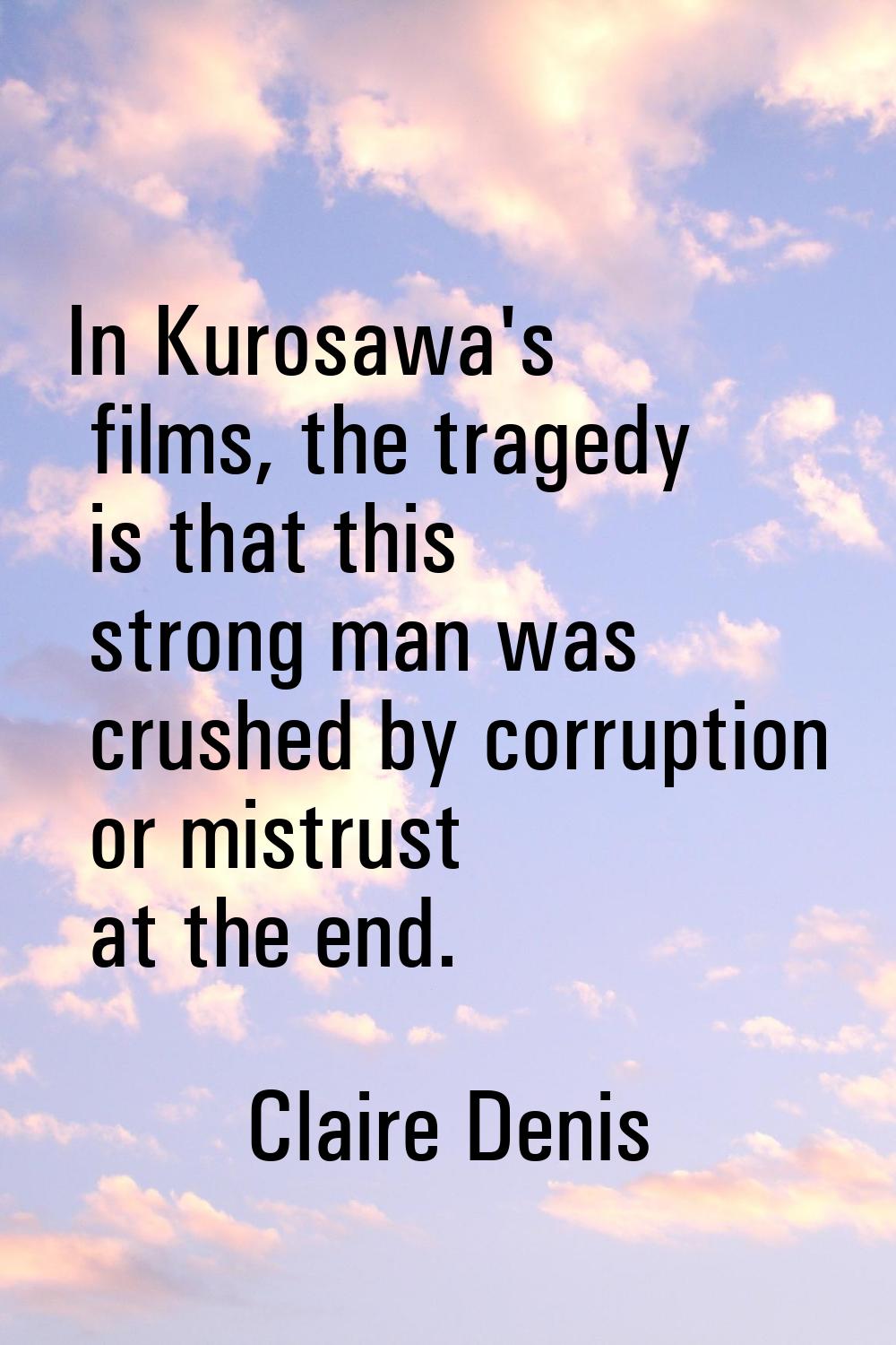 In Kurosawa's films, the tragedy is that this strong man was crushed by corruption or mistrust at t