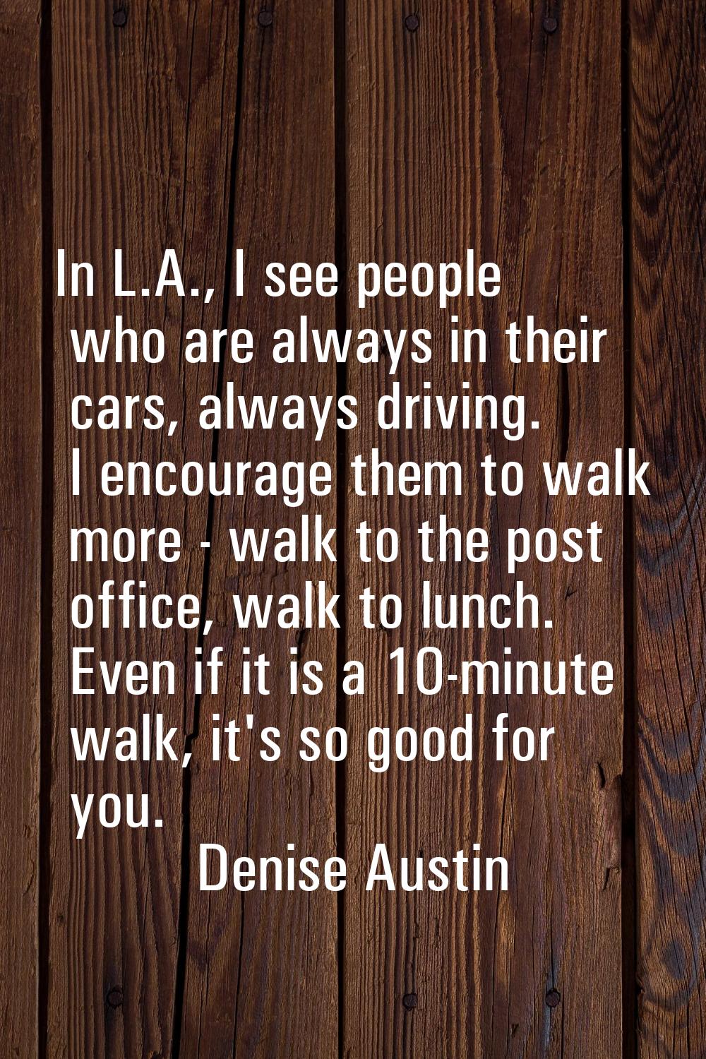 In L.A., I see people who are always in their cars, always driving. I encourage them to walk more -