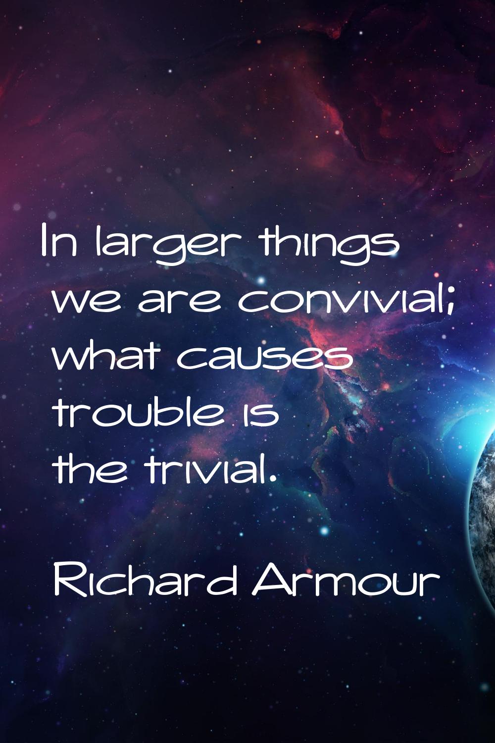 In larger things we are convivial; what causes trouble is the trivial.