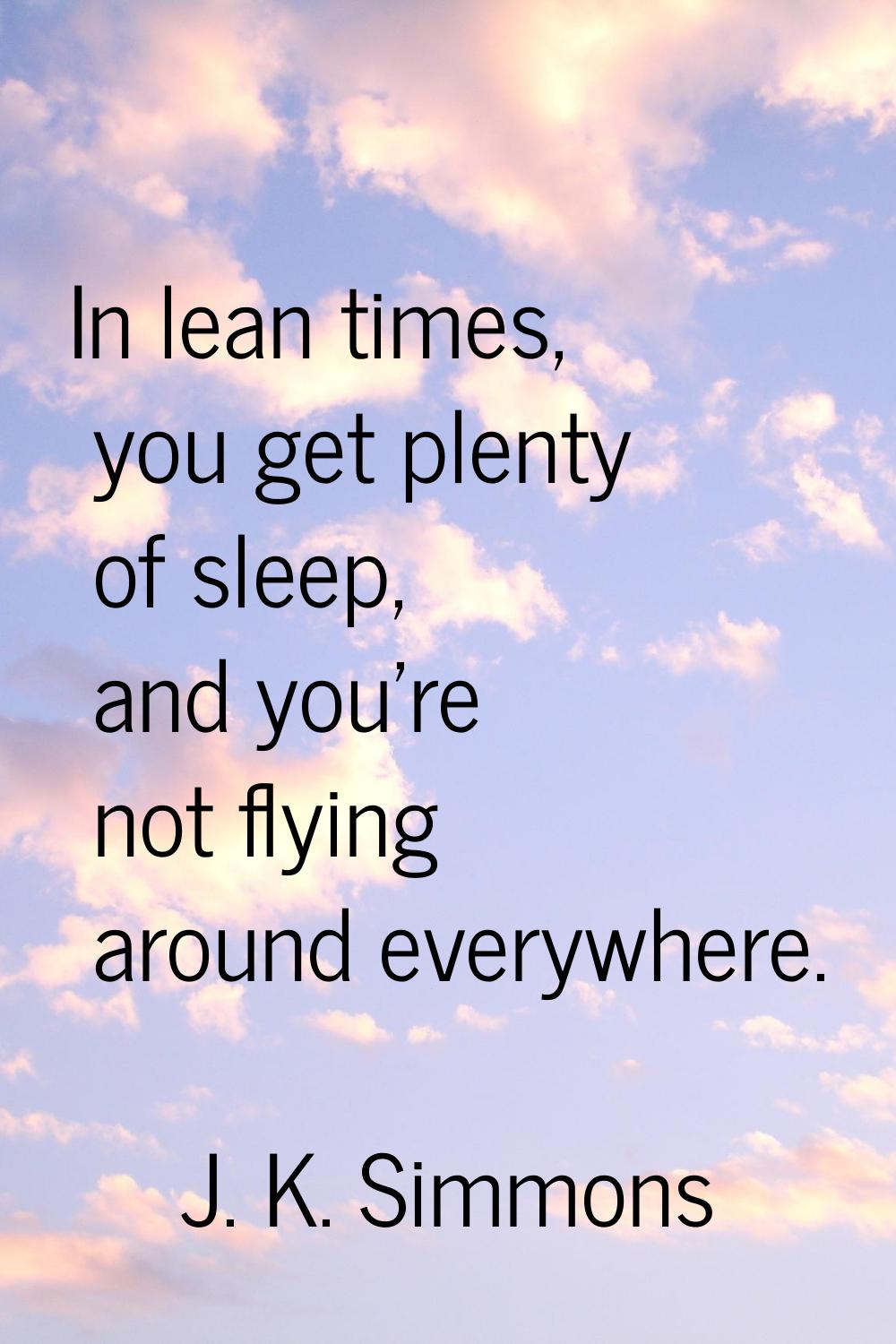 In lean times, you get plenty of sleep, and you're not flying around everywhere.