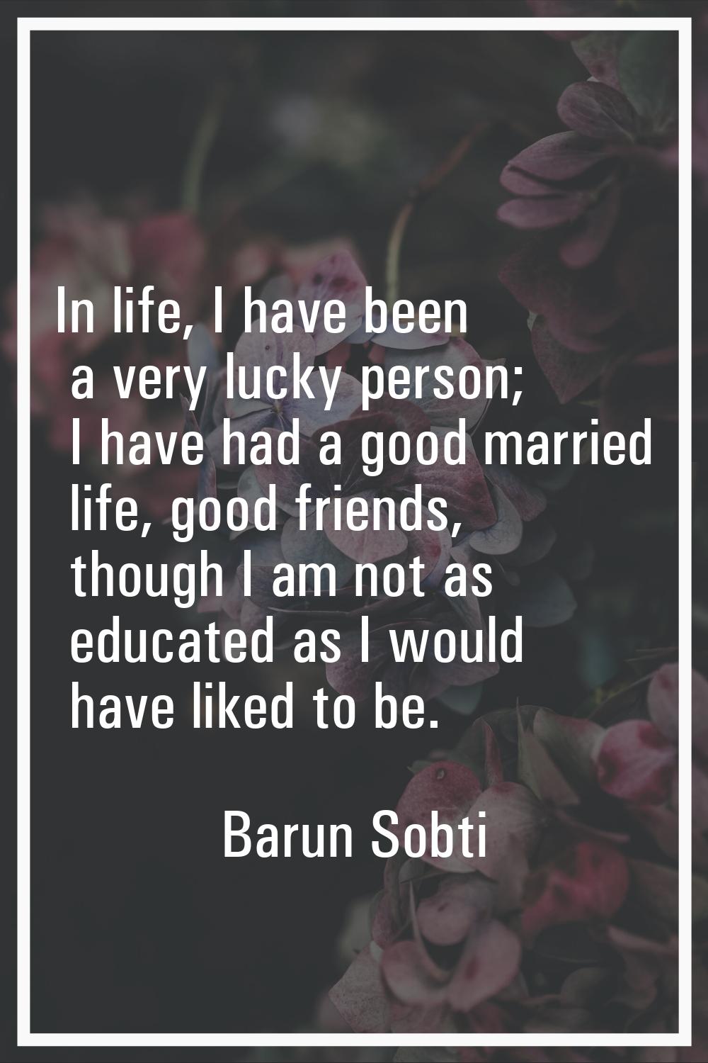 In life, I have been a very lucky person; I have had a good married life, good friends, though I am